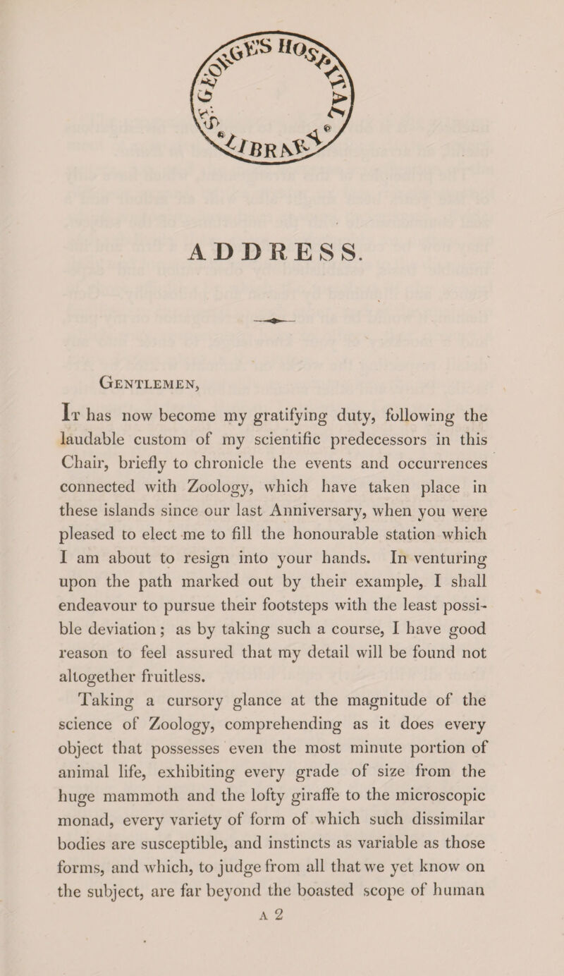 ADDRESS. Gentlemen, It has now become my gratifying duty, following the laudable custom of my scientific predecessors in this Chair, briefly to chronicle the events and occurrences connected with Zoology, which have taken place in these islands since our last Anniversary, when you were pleased to elect me to fill the honourable station which I am about to resign into your hands. In venturing upon the path marked out by their example, I shall endeavour to pursue their footsteps with the least possi¬ ble deviation; as by taking such a course, I have good reason to feel assured that my detail will be found not altogether fruitless. Taking a cursory glance at the magnitude of the science of Zoology, comprehending as it does every object that possesses even the most minute portion of animal life, exhibiting every grade of size from the huge mammoth and the lofty giraffe to the microscopic monad, every variety of form of which such dissimilar bodies are susceptible, and instincts as variable as those forms, and which, to judge from all thatwre yet know on the subject, are far beyond the boasted scope of human a 2