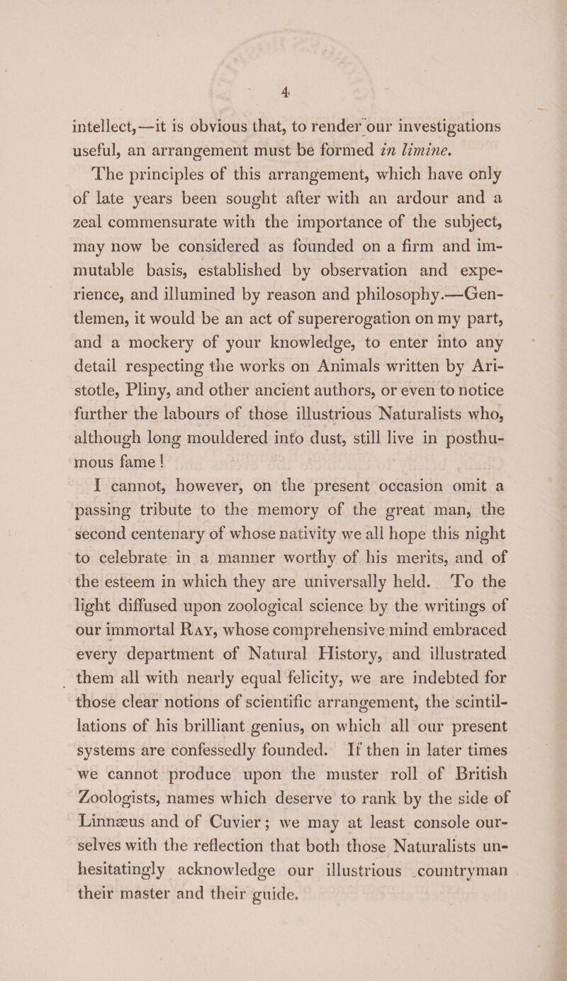 intellect,—it is obvious that, to render our investigations useful, an arrangement must be formed in limine. The principles of this arrangement, which have only of late years been sought after with an ardour and a zeal commensurate with the importance of the subject, may now be considered as founded on a firm and im¬ mutable basis, established by observation and expe¬ rience, and illumined by reason and philosophy.—Gen¬ tlemen, it would be an act of supererogation on my part, and a mockery of your knowledge, to enter into any detail respecting the works on Animals written by Ari¬ stotle, Pliny, and other ancient authors, or even to notice further the labours of those illustrious Naturalists who, although long mouldered into dust, still live in posthu¬ mous fame! I cannot, however, on the present occasion omit a passing tribute to the memory of the great man, the second centenary of whose nativity we all hope this night to celebrate in a manner worthy of his merits, and of the esteem in which they are universally held. To the light diffused upon zoological science by the writings of our immortal Ray, whose comprehensive mind embraced every department of Natural History, and illustrated them all with nearly equal felicity, we are indebted for those clear notions of scientific arrangement, the scintil¬ lations of his brilliant genius, on which all our present systems are confessedly founded. If then in later times we cannot produce upon the muster roll of British Zoologists, names which deserve to rank by the side of Linnaeus and of Cuvier; we may at least console our¬ selves with the reflection that both those Naturalists un¬ hesitatingly acknowledge our illustrious .countryman their master and their guide.