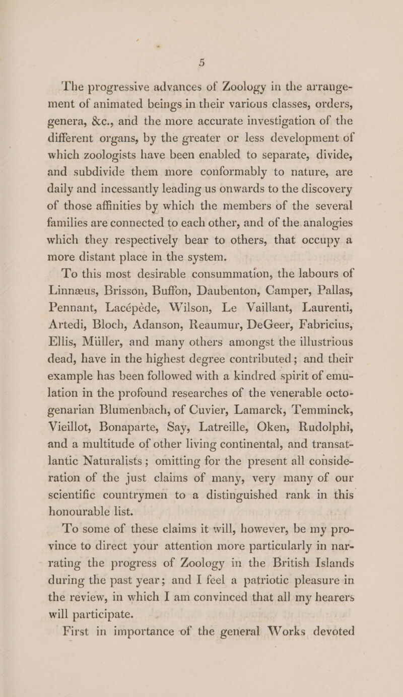 The progressive advances of Zoology in the arrange¬ ment of animated beings in their various classes, orders, genera, &c., and the more accurate investigation of the different organs, by the greater or less development of which zoologists have been enabled to separate, divide, and subdivide them more conformably to nature, are daily and incessantly leading us onwards to the discovery of those affinities by which the members of the several families are connected to each other, and of the analogies which they respectively bear to others, that occupy a more distant place in the system. To this most desirable consummation, the labours of Linnaeus, Brisson, Buffon, Daubenton, Camper, Pallas, Pennant, Lacepede, Wilson, Le Vaillant, Laurenti, Artedi, Bloch, Adanson, Reaumur, DeGeer, Fabricius, Ellis, Muller, and many others amongst the illustrious dead, have in the highest degree contributed; and their example has been followed with a kindred spirit of emu¬ lation in the profound researches of the venerable octo¬ genarian Blumenbach, of Cuvier, Lamarck, Temminck, Vieillot, Bonaparte, Say, Latreille, Oken, Rudolphi, and a multitude of other living continental, and transat¬ lantic Naturalists ; omitting for the present all conside¬ ration of the just claims of many, very many of our scientific countrymen to a distinguished rank in this honourable list. To some of these claims it will, however, be my pro¬ vince to direct your attention more particularly in nar¬ rating the progress of Zoology in the British Islands during the past year; and I feel a patriotic pleasure in the review, in which I am convinced that all my hearers will participate. First in importance -of the general Works devoted
