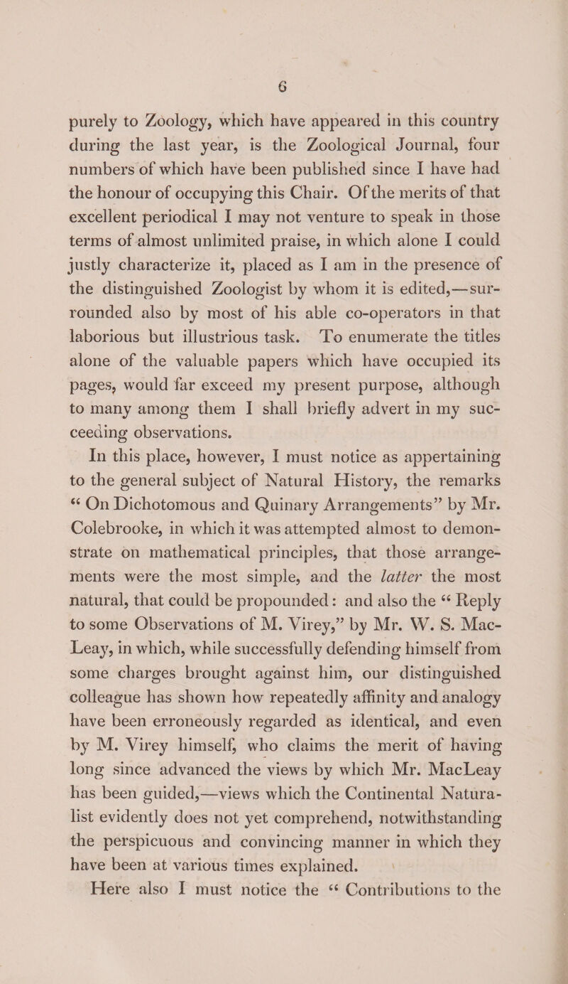 purely to Zoology, which have appeared in this country during the last year, is the Zoological Journal, four numbers of which have been published since I have had the honour of occupying this Chair. Of the merits of that excellent periodical I may not venture to speak in those terms of almost unlimited praise, in which alone I could justly characterize it, placed as I am in the presence of the distinguished Zoologist by whom it is edited,—sur¬ rounded also by most of his able co-operators in that laborious but illustrious task. To enumerate the titles alone of the valuable papers which have occupied its pages, would far exceed my present purpose, although to many among them I shall briefly advert in my suc¬ ceeding observations. In this place, however, I must notice as appertaining to the general subject of Natural History, the remarks “ On Dichotomous and Quinary Arrangements” by Mr. Colebrooke, in which it was attempted almost to demon¬ strate on mathematical principles, that those arrange¬ ments were the most simple, and the latter the most natural, that could be propounded: and also the 66 Reply to some Observations of M. Virey,” by Mr. W. S. Mac- Leay, in which, while successfully defending himself from some charges brought against him, our distinguished colleague has shown how repeatedly affinity and analogy have been eiToneously regarded as identical, and even by M. Virey himself, who claims the merit of having long since advanced the views by which Mr. MacLeay has been guided,—views which the Continental Natura¬ list evidently does not yet comprehend, notwithstanding the perspicuous and convincing manner in which they have been at various times explained. Here also I must notice the “ Contributions to the