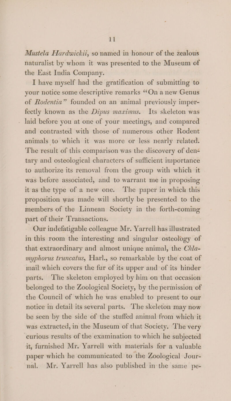Mustela Hardwickii, so named in honour of the zealous naturalist by whom it was presented to the Museum of the East India Company. I have myself had the gratification of submitting to your notice some descriptive remarks “On a new Genus of JRodentia ” founded on an animal previously imper¬ fectly knowm as the Dipus maximus. Its skeleton was laid before you at one of your meetings, and compared and contrasted with those of numerous other Rodent animals to which it was more or less nearly related. The result of this comparison was the discovery of den¬ tary and osteological characters of sufficient importance to authorize its removal from the group with which it wTas before associated, and to warrant me in proposing it as the type of a new one. The paper in which this proposition was made will shortly be presented to the members of the Linnean Society in the forth-coming part of their Transactions. Our indefatigable colleague Mr. Yarrell has illustrated in this room the interesting and singular osteology of that extraordinary and almost unique animal, the C/ila- myphorus truncatus, Hark, so remarkable by the coat of mail which covers the fur of its upper and of its hinder parts. The skeleton employed by him on that occasion belonged to the Zoological Society, by the permission of the Council of which he wras enabled to present to our notice in detail its several parts. The skeleton may now be seen by the side of the stuffed animal from which it was extracted, in the Museum of that Society. The very curious results of the examination to which he subjected it, furnished Mr. Yarrell with materials for a valuable paper which he communicated to the Zoological Jour¬ nal. Mr. Yarrell has also published in the same pe-