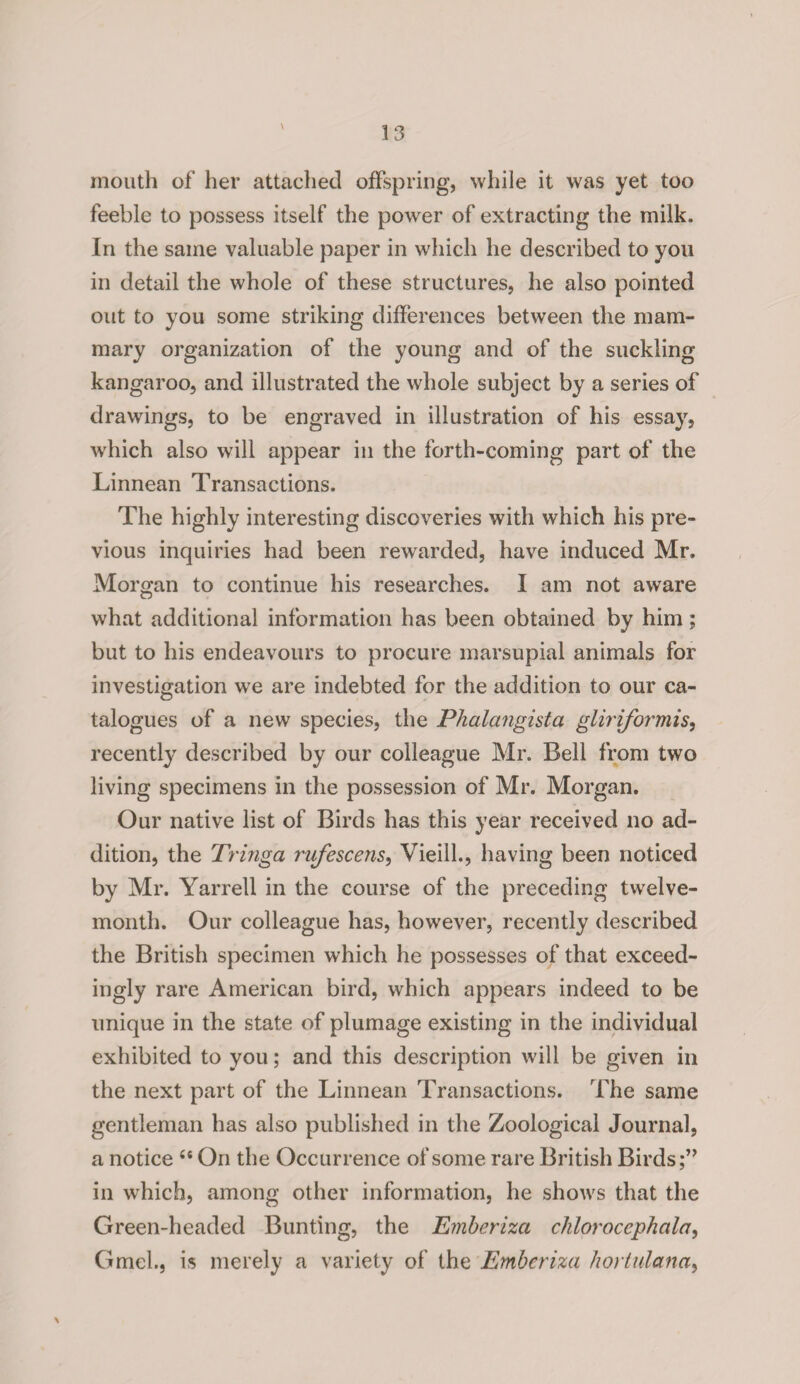 mouth of her attached offspring, while it was yet too feeble to possess itself the power of extracting the milk. In the same valuable paper in which he described to you in detail the whole of these structures, he also pointed out to you some striking differences between the mam¬ mary organization of the young and of the suckling kangaroo, and illustrated the whole subject by a series of drawings, to be engraved in illustration of his essay, which also will appear in the forth-coming part of the Linnean Transactions. The highly interesting discoveries with which his pre¬ vious inquiries had been rewarded, have induced Mr. Morgan to continue his researches. I am not aware what additional information has been obtained by him; but to his endeavours to procure marsupial animals for investigation we are indebted for the addition to our ca¬ talogues of a new species, the Phalangista gliriformis, recently described by our colleague Mr. Bell from two living specimens in the possession of Mr. Morgan. Our native list of Birds has this year received no ad¬ dition, the Tringa rufescens, VieilL, having been noticed by Mr. Yarrell in the course of the preceding twelve- month. Our colleague has, however, recently described the British specimen which he possesses of that exceed¬ ingly rare American bird, which appears indeed to be unique in the state of plumage existing in the individual exhibited to you; and this description will be given in the next part of the Linnean Transactions. The same gentleman has also published in the Zoological Journal, a notice 44 On the Occurrence of some rare British Birds in which, among other information, he shows that the Green-headed Bunting, the Emberiza chlorocephala, Gmel., is merely a variety of the Emberiza hortulana,