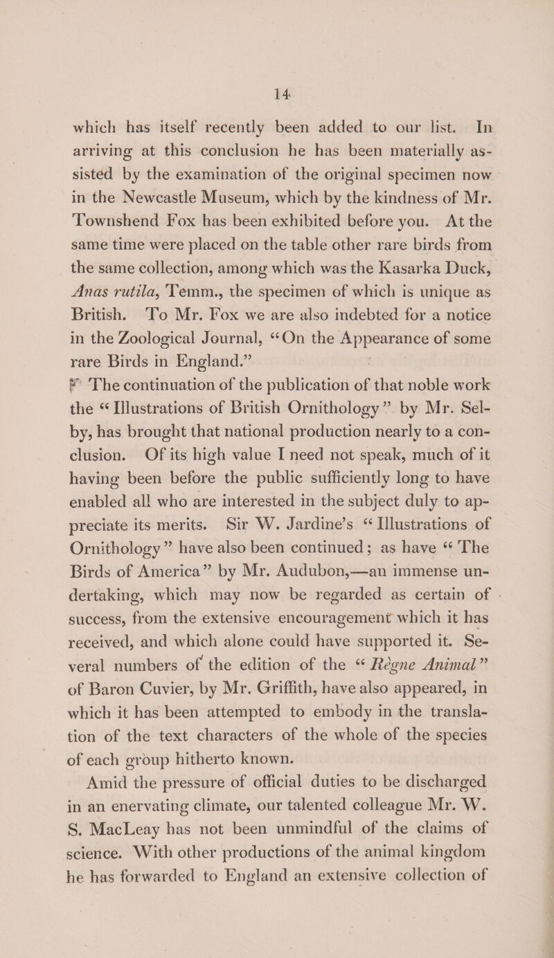 which has itself recently been added to our list. In arriving at this conclusion he has been materially as¬ sisted by the examination of the original specimen now in the Newcastle Museum, which by the kindness of Mr. Townshend Fox has been exhibited before you. At the same time were placed on the table other rare birds from the same collection, among which was the Kasarka Duck, Anas rutila, Temm., the specimen of which is unique as British. To Mr. Fox we are also indebted for a notice in the Zoological Journal, “On the Appearance of some rare Birds in England.” ¥'■ The continuation of the publication of that noble work the “Illustrations of British Ornithology” by Mr. Sel¬ by, has brought that national production nearly to a con¬ clusion. Of its high value I need not speak, much of it having been before the public sufficiently long to have enabled all who are interested in the subject duly to ap¬ preciate its merits. Sir W. Jardine’s “ Illustrations of Ornithology ” have also been continued; as have “ The Birds of America” by Mr. Audubon,—an immense un¬ dertaking, which may now be regarded as certain of success, from the extensive encouragement which it has received, and which alone could have supported it. Se¬ veral numbers of the edition of the “ Reg?ie Animal ” of Baron Cuvier, by Mr. Griffith, have also appeared, in which it has been attempted to embody in the transla¬ tion of the text characters of the whole of the species of each group hitherto known. Amid the pressure of official duties to be discharged in an enervating climate, our talented colleague Mr. W. S. MacLeay has not been unmindful of the claims of science. With other productions of the animal kingdom he has forwarded to England an extensive collection of