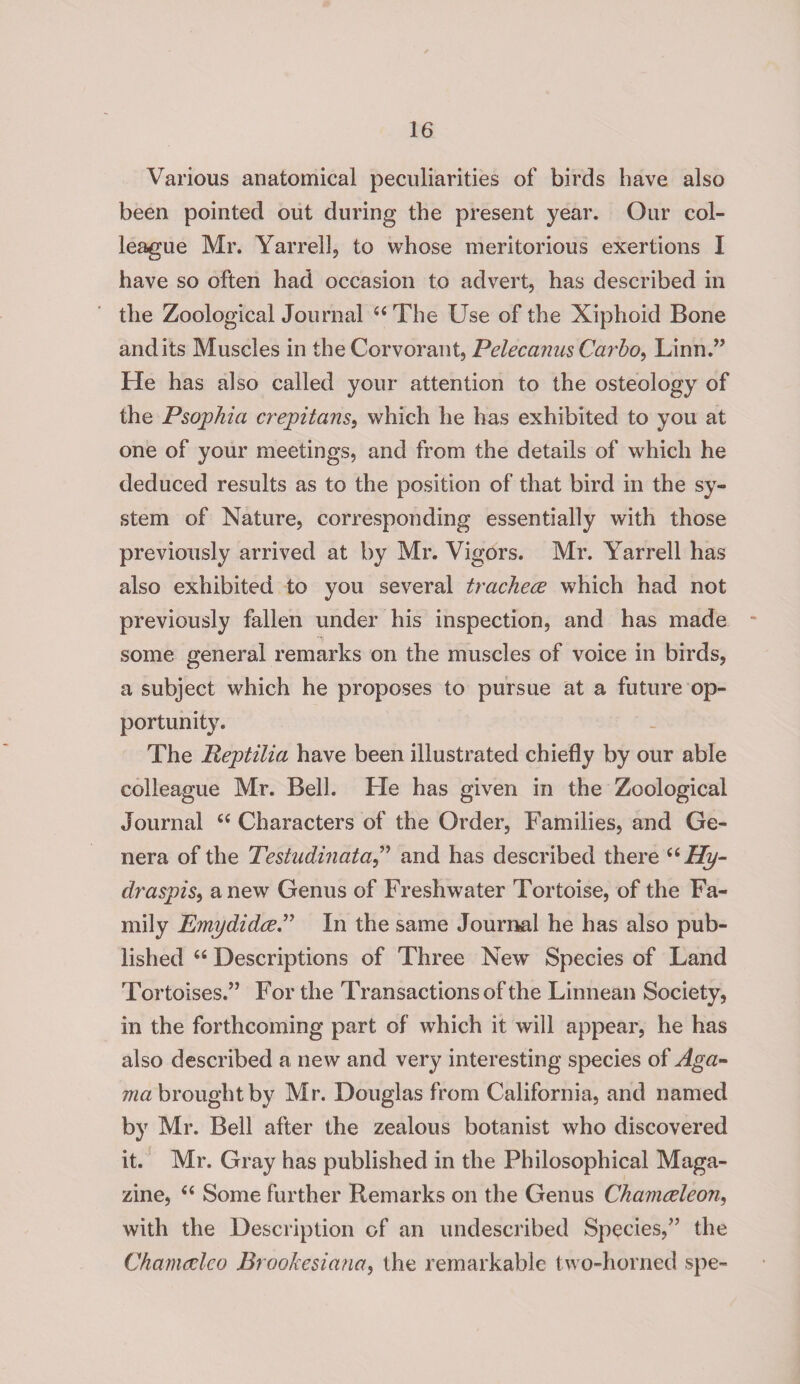 Various anatomical peculiarities of birds have also been pointed out during the present year. Our col¬ league Mr. Yarrell, to whose meritorious exertions I have so often had occasion to advert, has described in the Zoological Journal “ The Use of the Xiphoid Bone and its Muscles in the Corvorant, PelecanusCarbo, Linn.” He has also called your attention to the osteology of the Psophia crepitans, which he has exhibited to you at one of your meetings, and from the details of which he deduced results as to the position of that bird in the sy¬ stem of Nature, corresponding essentially with those previously arrived at by Mr. Vigors. Mr. Yarrell has also exhibited to you several trachece which had not previously fallen under his inspection, and has made some general remarks on the muscles of voice in birds, a subject which he proposes to pursue at a future op¬ portunity. The Reptiiia have been illustrated chiefly by our able colleague Mr. Bell. He has given in the Zoological Journal “ Characters of the Order, Families, and Ge¬ nera of the Testudinata,” and has described there uHy~ draspis, anew Genus of Freshwater Tortoise, of the Fa¬ mily Emydidce.” In the same Journal he has also pub¬ lished “ Descriptions of Three New Species of Land Tortoises.” For the Transactions of the Linnean Society, in the forthcoming part of which it will appear, he has also described a new and very interesting species of Aga- ma brought by Mr. Douglas from California, and named by Mr. Bell after the zealous botanist who discovered it. Mr. Gray has published in the Philosophical Maga¬ zine, “ Some further Remarks on the Genus Chamceleon, with the Description of an undescribed Species,” the Chamcelco Brookesiana, the remarkable two-horned spe-