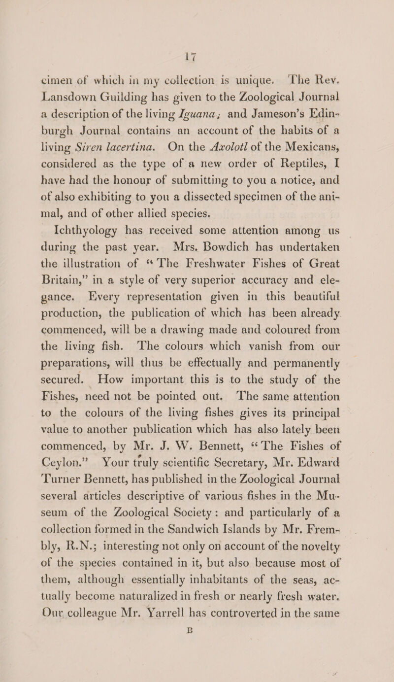 cimen of which in my collection is unique. The Rev. Lansdown Guilding has given to the Zoological Journal a description of the living Iguana; and Jameson’s Edin¬ burgh Journal contains an account of the habits of a living Siren lacertina. On the Axolotl of the Mexicans, considered as the type of a new order of Reptiles, I have had the honour of submitting to you a notice, and of also exhibiting to you a dissected specimen of the ani¬ mal, and of other allied species. Ichthyology has received some attention among us during the past year. Mrs. Bowdich has undertaken the illustration of “ The Freshwater Fishes of Great Britain,” in a style of very superior accuracy and ele¬ gance. Every representation given in this beautiful production, the publication of which has been already commenced, will be a drawing made and coloured from the living fish. The colours which vanish from our preparations, will thus be effectually and permanently secured. How important this is to the study of the Fishes, need not be pointed out. The same attention to the colours of the living fishes gives its principal value to another publication which has also lately been commenced, by Mr. J. W. Bennett, “ The Fishes of Ceylon.” Your truly scientific Secretary, Mr. Edward Turner Bennett, has published in the Zoological Journal several articles descriptive of various fishes in the Mu¬ seum of the Zoological Society : and particularly of a collection formed in the Sandwich Islands by Mr. Frem- bly, R.N.; interesting not only on account of the novelty of the species contained in it, but also because most of them, although essentially inhabitants of the seas, ac¬ tually become naturalized in fresh or nearly fresh water. Our colleague Mr. Yarrell has controverted in the same B