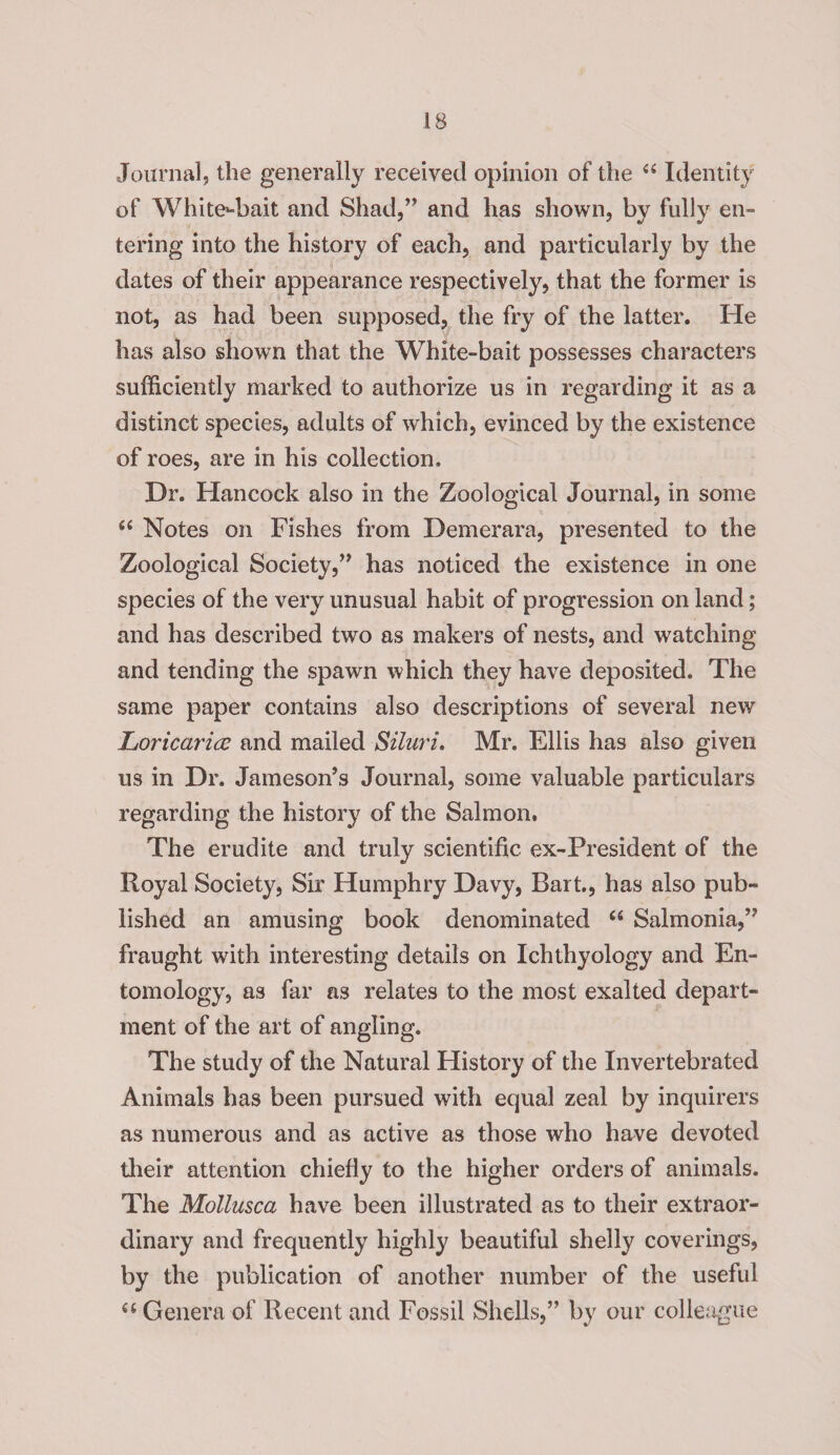Journal, the generally received opinion of the <fi Identity of White^bait and Shad,” and has shown, by fully en¬ tering into the history of each, and particularly by the dates of their appearance respectively, that the former is not, as had been supposed, the fry of the latter. He has also shown that the White-bait possesses characters sufficiently marked to authorize us in regarding it as a distinct species, adults of which, evinced by the existence of roes, are in his collection. Dr. Hancock also in the Zoological Journal, in some “ Notes on Fishes from Demerara, presented to the Zoological Society,” has noticed the existence in one species of the very unusual habit of progression on land; and has described two as makers of nests, and watching and tending the spawn which they have deposited. The same paper contains also descriptions of several new Loricarice and mailed Siluri. Mr. Ellis has also given us in Dr. Jameson’s Journal, some valuable particulars regarding the history of the Salmon. The erudite and truly scientific ex-President of the Royal Society, Sir Humphry Davy, Bart., has also pub¬ lished an amusing book denominated 66 Salmonia,” fraught with interesting details on Ichthyology and En¬ tomology, as far as relates to the most exalted depart¬ ment of the art of angling. The study of the Natural History of the Invertebrated Animals has been pursued with equal zeal by inquirers as numerous and as active as those who have devoted their attention chiefly to the higher orders of animals. The Mollusca have been illustrated as to their extraor¬ dinary and frequently highly beautiful shelly coverings, by the publication of another number of the useful “ Genera of Recent and Fossil Shells,” by our colleague