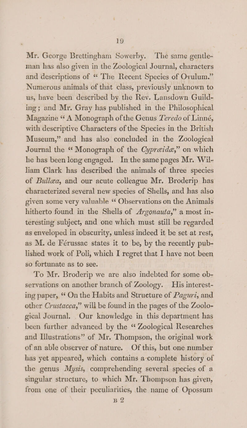 Mr. George Brettingham Sowerby. The same gentle¬ man has also given in the Zoological Journal, characters and descriptions of “ The Recent Species of Ovulum.” Numerous animals of that class, previously unknown to us, have been described by the Rev. Lansdown Guild- ing; and Mr. Gray has published in the Philosophical Magazine “ A Monograph of the Genus Teredo of Linne, with descriptive Characters of the Species in the British Museum,” and has also concluded in the Zoological Journal the “ Monograph of the Cyprceidce,” on which he has been long engaged. In the same pages Mr. Wil¬ liam Clark has described the animals of three species of Bullcea, and our acute colleague Mr. Broderip has characterized several new species of Shells, and has also given some very valuable “ Observations on the Animals hitherto found in the Shells of Argonauta,” a most in¬ teresting subject, and one which must still be regarded as enveloped in obscurity, unless indeed it be set at rest, as M. de Ferussac states it to be, by the recently pub¬ lished work of Poli, which I regret that I have not been so fortunate as to see. To Mr. Broderip we are also indebted for some ob¬ servations on another branch of Zoology. His interest¬ ing paper, u On the Habits and Structure of Paguri, and other Crustacea,” will be found in the pages of the Zoolo¬ gical Journal. Our knowledge in this department has been further advanced by the “ Zoological Researches and Illustrations” of Mr. Thompson, the original work of an able observer of nature. Of this, but one number has yet appeared, which contains a complete history of the genus Mysis, comprehending several species of a singular structure, to which Mr. Thompson has given, from one of their peculiarities, the name of Opossum b 2