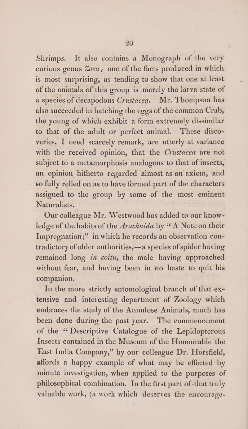 Shrimps. It also contains a Monograph of the very curious genus Zoeci; one of the facts produced in which is most surprising, as tending to show that one at least of the animals of this group is merely the larva state of a species of decapodous Crustacea. Mr. Thompson has also succeeded in hatching the eggs of the common Crab, the young of which exhibit a form extremely dissimilar to that of the adult or perfect animal. These disco¬ veries, I need scarcely remark, are utterly at variance with the received opinion, that the Crustacea are not subject to a metamorphosis analogous to that of insects, an opinion hitherto regarded almost as an axiom, and so fully relied on as to have formed part of the characters assigned to the group by some of the most eminent Naturalists. • i Our colleague Mr. Westwood has added to our knowr- ledge of the habits of the Arachnida by 44 A Note on their Impregnation;” in which he records an observation con¬ tradictory of older authorities,—a species of spider having remained long in coitu, the male having approached without fear, and having been in no haste to quit his companion. In the more strictly entomological branch of that ex¬ tensive and interesting department of Zoology which embraces the study of the Annulose Animals, much has been done during the past year. The commencement of the 44 Descriptive Catalogue of the Lepidopterous Insects contained in the Museum of the Honourable the East India Company,” by our colleague Dr. Horsfield, affords a happy example of what may be effected by minute investigation, when applied to the purposes of philosophical combination. In the first part of -that truly valuable work, (a work which deserves the encourage-