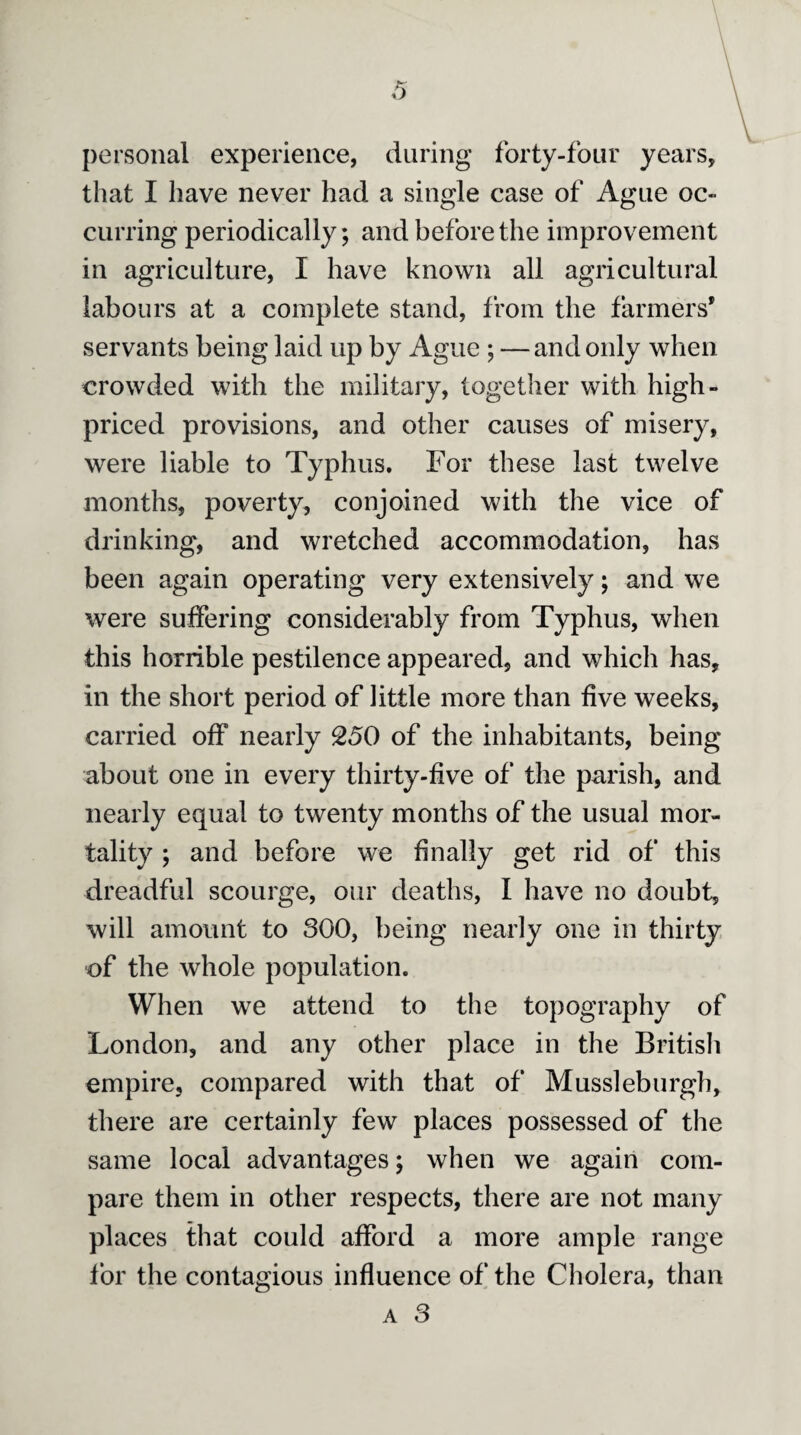 personal experience, daring forty-four years, that I have never had a single case of Ague oc¬ curring periodically; and before the improvement in agriculture, I have known all agricultural labours at a complete stand, from the farmers* servants being laid up by Ague ; — and only when crowded with the military, together with high- priced provisions, and other causes of misery, were liable to Typhus. For these last twelve months, poverty, conjoined with the vice of drinking, and wretched accommodation, has been again operating very extensively; and we were suffering considerably from Typhus, when this horrible pestilence appeared, and which has, in the short period of little more than five weeks, carried off nearly 250 of the inhabitants, being about one in every thirty-five of the parish, and nearly equal to twenty months of the usual mor¬ tality ; and before we finally get rid of this dreadful scourge, our deaths, I have no doubt, will amount to 300, being nearly one in thirty of the whole population. When we attend to the topography of London, and any other place in the British empire, compared with that of Mussleburgh, there are certainly few places possessed of the same local advantages; when we again com¬ pare them in other respects, there are not many places that could afford a more ample range for the contagious influence of the Cholera, than