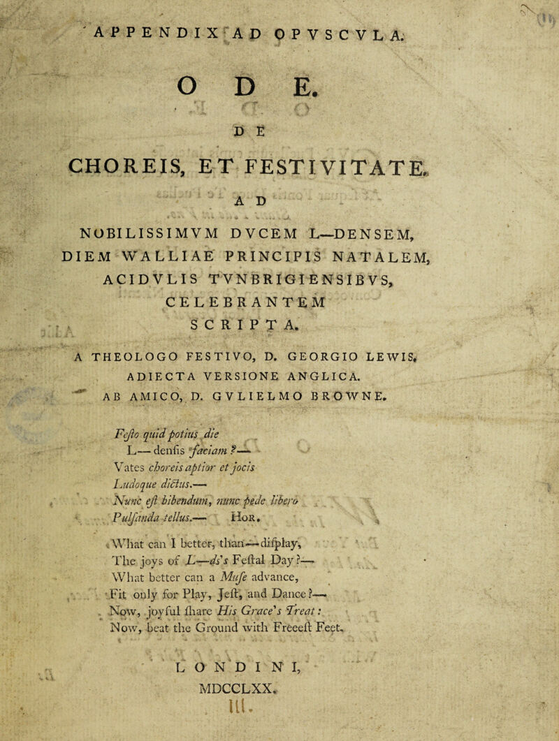 D E CHOREIS, ET FESTIVITATE. A D NOBILISSIMVM DVCEM L—DENSEM, DIEM WALLIAE PRINCIPIS NATALEM, ACIDVLIS TVNBRIGI ENSIB VS, CELEBRANTEM SCRIPTA. ■ A THEOLOGO FESTIVO, D. GEORGIO LEWIS, ADIECTA VERSIONE ANGLICA. AB AMICO, D. GVLIELMO B R O W N E. Ftjlo quid potius die L— denlis faciam f—* Vates choreis aptior et jocis Ludoque ditius Nunc efi bibendum, mmc pede libero Pulfanda tellus.— Hor. What can I better, than—difplay, The joys of L—dss Feftal Day?-~ What better can a Mufe advance, Fit only for Play, Jeft, and Dance?— Now, joyful fhare His Grace's Treat: Now, beat the Ground with Freeeft Feet,. L O N D I N I, MDCCLXX. ut.