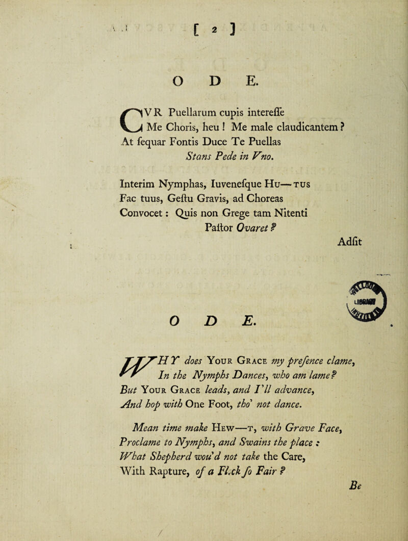 \ . I [ 2 3 ODE. V R Puellarum cupis intereffe Me Choris, heu ! Me male claudicantem ? At fequar Fontis Duce Te Puellas Stans Pede in Vno. Xnterim Nymphas, Iuvenefque Hu—tus Fac tuus, Geftu Gravis, ad Choreas Convocet: Quis non Grege tam Nitenti Paitor Ovaret P Adiit ODE. TyTy^HY does Your Grace my prefence clame, In the Nymphs Dane es, wbo am iame P But Your Grace leads, and /7/ advance, And hop with One Foot, tho not dane e. Mean time make Hew—t, with Grave Facey Proclame to Nymphs, and Swains the place : What Shepherd woud not tale the Care, With Rapture, o/ a FLck fo Fair P /