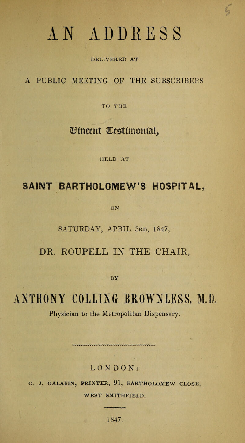 AN ADDRESS DELIVERED AT A PUBLIC MEETING OE THE SUBSCBIBERS TO THE Cestunomal, HELD AT SAINT BARTHOLOMEW’S HOSPITAL, ON SATURDAY, APRIL 3rd, 1847, DR. ROUPELL IN THE CHAIR, BY A5jTH0NY COLLING BROWNLESS, M.D. Physician to the Metropolitan Dispensary. LONDON: G. J. GALABIN, PRINTER, 91, BARTHOLOMEW CLOSE, WEST SMITHFIELD. 1847.