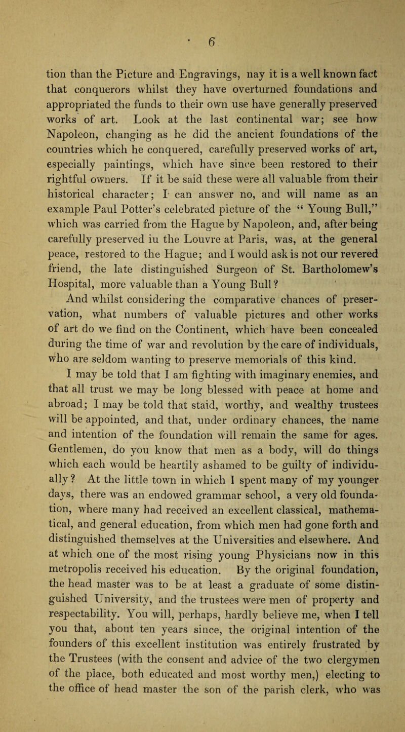 tion than the Picture and Engravings, nay it is a well known fact that conquerors whilst they have overturned foundations and appropriated the funds to their own use have generally preserved works of art. Look at the last continental war; see how Napoleon, changing as he did the ancient foundations of the countries which he conquered, carefully preserved works of art, especially paintings, which have since been restored to their rightful owners. If it be said these were all valuable from their historical character; I can answer no, and will name as an example Paul Potter’s celebrated picture of the ‘‘ Young Bull,” which was carried from the Hague by Napoleon, and, after being carefully preserved iu the Louvre at Paris, was, at the general peace, restored to the Hague; and I would ask is not our revered friend, the late distinguished Surgeon of St. Bartholomew’s Hospital, more valuable than a Young Bull? And whilst considering the comparative chances of preser¬ vation, what numbers of valuable pictures and other works of art do we find on the Continent, which have been concealed during the time of war and revolution by the care of individuals, who are seldom wanting to preserve memorials of this kind. I may be told that I am fighting with imaginary enemies, and that all trust we may be long blessed with peace at home and abroad; I may be told that staid, worthy, and wealthy trustees will be appointed, and that, under ordinary chances, the name and intention of the foundation will remain the same for ages. Gentlemen, do you know that men as a body, will do things which each would be heartily ashamed to be guilty of individu¬ ally ? At the little town in which 1 spent many of my younger days, there was an endowed grammar school, a very old founda¬ tion, where many had received an excellent classical, mathema¬ tical, and general education, from which men had gone forth and distinguished themselves at the Universities and elsewhere. And at which one of the most rising young Physicians now in this metropolis received his education. By the original foundation, the head master was to be at least a graduate of some distin¬ guished University, and the trustees were men of property and respectability. You will, perhaps, hardly believe me, when I tell you that, about ten years since, the original intention of the founders of this excellent institution was entirely frustrated by the Trustees (with the consent and advice of the two clergymen of the place, both educated and most worthy men,) electing to the office of head master the son of the parish clerk, who was