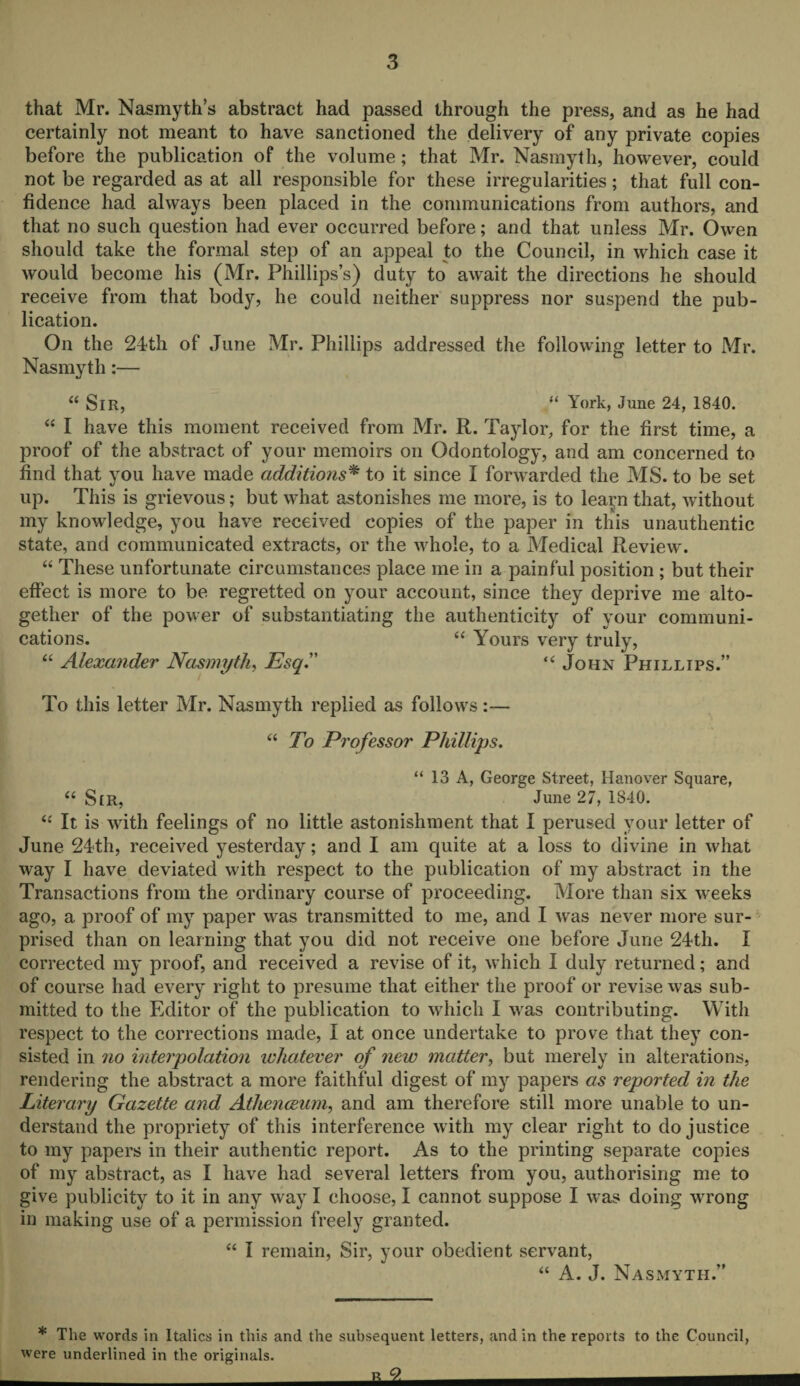 that Mr. Nasmyth’s abstract had passed through the press, and as he had certainly not meant to have sanctioned the delivery of any private copies before the publication of the volume; that Mr. Nasmyth, however, could not be regarded as at all responsible for these irregularities; that full con¬ fidence had always been placed in the communications from authors, and that no such question had ever occurred before; and that unless Mr. Owen should take the formal step of an appeal to the Council, in which case it would become his (Mr. Phillips’s) duty to await the directions he should receive from that body, he could neither suppress nor suspend the pub¬ lication. On the 24th of June Mr. Phillips addressed the following letter to Mr. Nasmyth:— “ SlR, “ York, June 24, 1840. “ I have this moment received from Mr. R. Taylor, for the first time, a proof of the abstract of your memoirs on Odontology, and am concerned to find that you have made additions* to it since I forwarded the MS. to be set up. This is grievous; but what astonishes me more, is to learn that, without my knowledge, you have received copies of the paper in this unauthentic state, and communicated extracts, or the whole, to a Medical Review. “ These unfortunate circumstances place me in a painful position ; but their effect is more to be regretted on your account, since they deprive me alto¬ gether of the power of substantiating the authenticity of your communi¬ cations. “ Yours very truly, “ Alexander Nasmyth, Esq. “ John Phillips.” To this letter Mr. Nasmyth replied as follows:— “ To Professor Phillips. “ 13 A, George Street, Hanover Square, “ Sir, June 27, 1840. “ It is with feelings of no little astonishment that I perused your letter of June 24th, received yesterday; and I am quite at a loss to divine in what way I have deviated with respect to the publication of my abstract in the Transactions from the ordinary course of proceeding. More than six weeks ago, a proof of my paper was transmitted to me, and I was never more sur¬ prised than on learning that you did not receive one before June 24th. I corrected my proof, and received a revise of it, which I duly returned; and of course had every right to presume that either the proof or revise was sub¬ mitted to the Editor of the publication to which I was contributing. With respect to the corrections made, I at once undertake to prove that they con¬ sisted in no interpolation whatever of new matter, but merely in alterations, rendering the abstract a more faithful digest of my papers as reported in the Literary Gazette and Athenceum, and am therefore still more unable to un¬ derstand the propriety of this interference with my clear right to do justice to my papers in their authentic report. As to the printing separate copies of my abstract, as I have had several letters from you, authorising me to give publicity to it in any way I choose, I cannot suppose I was doing wrong in making use of a permission freely granted. “ I remain, Sir, your obedient servant, “ A. J. Nasmyth.” * The words in Italics in this and the subsequent letters, and in the reports to the Council, were underlined in the originals. ° -