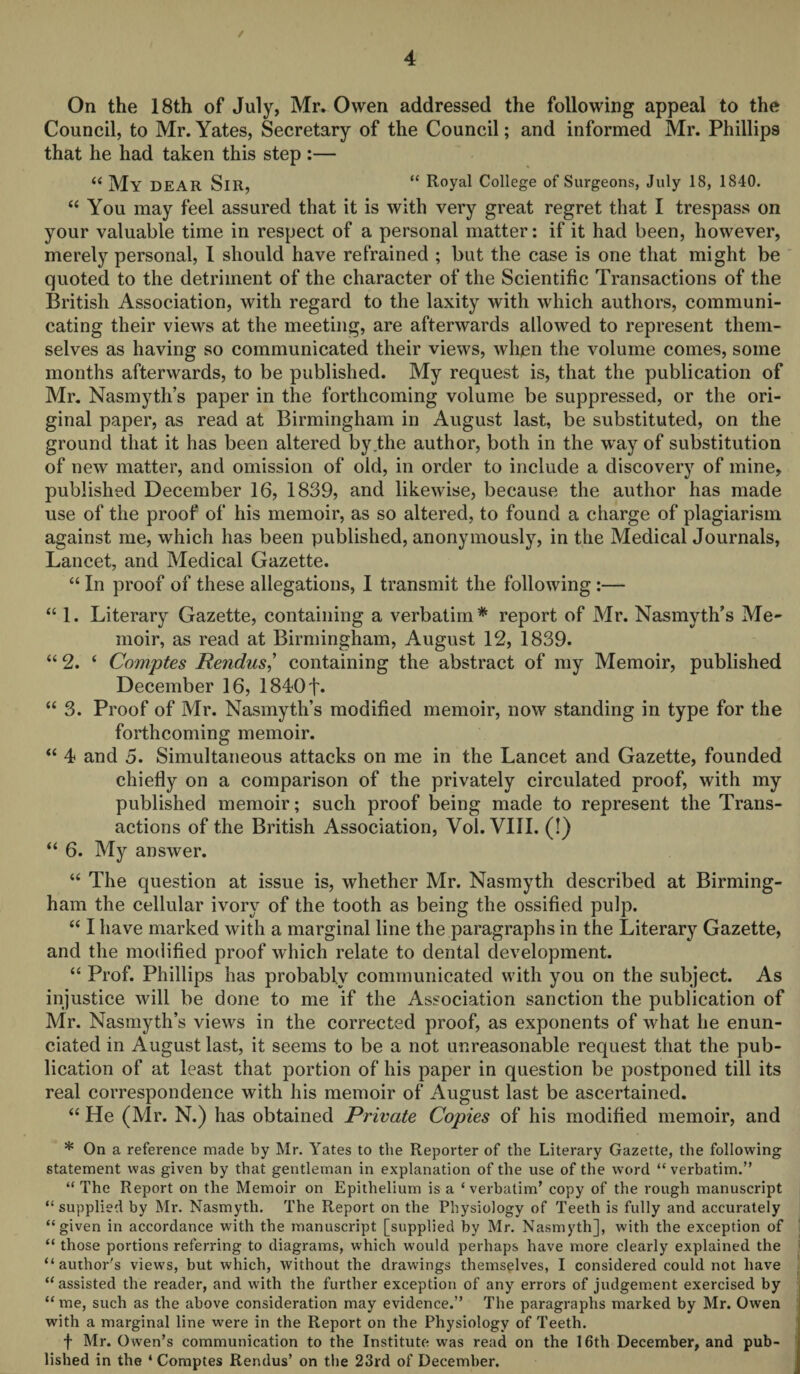 / 4 On the 18th of July, Mr. Owen addressed the following appeal to the Council, to Mr. Yates, Secretary of the Council; and informed Mr. Phillips that he had taken this step :— “ My DEAR SlR, “ Royal College of Surgeons, July 18, 1840. “ You may feel assured that it is with very great regret that I trespass on your valuable time in respect of a personal matter: if it had been, however, merely personal, I should have refrained ; but the case is one that might be quoted to the detriment of the character of the Scientific Transactions of the British Association, with regard to the laxity with which authors, communi¬ cating their views at the meeting, are afterwards allowed to represent them¬ selves as having so communicated their views, when the volume comes, some months afterwards, to be published. My request is, that the publication of Mr. Nasmyth’s paper in the forthcoming volume be suppressed, or the ori¬ ginal paper, as read at Birmingham in August last, be substituted, on the ground that it has been altered by the author, both in the way of substitution of new matter, and omission of old, in order to include a discovery of mine, published December 16, 1839, and likewise, because the author has made use of the proof of his memoir, as so altered, to found a charge of plagiarism against me, which has been published, anonymously, in the Medical Journals, Lancet, and Medical Gazette. “ In proof of these allegations, I transmit the following :— “ 1. Literary Gazette, containing a verbatim* report of Mr. Nasmyth's Me¬ moir, as read at Birmingham, August 12, 1839. “ 2. ‘ Comptes Rendus,’ containing the abstract of my Memoir, published December 16, 1840f* “ 3. Proof of Mr. Nasmyth’s modified memoir, now standing in type for the forthcoming memoir. “ 4 and 5. Simultaneous attacks on me in the Lancet and Gazette, founded chiefly on a comparison of the privately circulated proof, with my published memoir; such proof being made to represent the Trans¬ actions of the British Association, Vol. VIII. (!) “ 6. My answer. “ The question at issue is, whether Mr. Nasmyth described at Birming¬ ham the cellular ivory of the tooth as being the ossified pulp. “ I have marked with a marginal line the paragraphs in the Literary Gazette, and the modified proof which relate to dental development. “ Prof. Phillips has probably communicated with you on the subject. As injustice will be done to me if the Association sanction the publication of Mr. Nasmyth’s views in the corrected proof, as exponents of what he enun¬ ciated in August last, it seems to be a not unreasonable request that the pub¬ lication of at least that portion of his paper in question be postponed till its real correspondence with his memoir of August last be ascertained. “ He (Mr. N.) has obtained Private Copies of his modified memoir, and * On a reference made by Mr. Yates to the Reporter of the Literary Gazette, the following statement was given by that gentleman in explanation of the use of the word “ verbatim.” “ The Report on the Memoir on Epithelium is a ‘verbatim’ copy of the rough manuscript “ supplied by Mr. Nasmyth. The Report on the Physiology of Teeth is fully and accurately “given in accordance with the manuscript [supplied by Mr. Nasmyth], with the exception of “ those portions referring to diagrams, which would perhaps have more clearly explained the “author's views, but which, without the drawings themselves, I considered could not have “assisted the reader, and with the further exception of any errors of judgement exercised by “ me, such as the above consideration may evidence.” The paragraphs marked by Mr. Owen with a marginal line were in the Report on the Physiology of Teeth. f Mr. Owen’s communication to the Institute was read on the 16th December, and pub¬