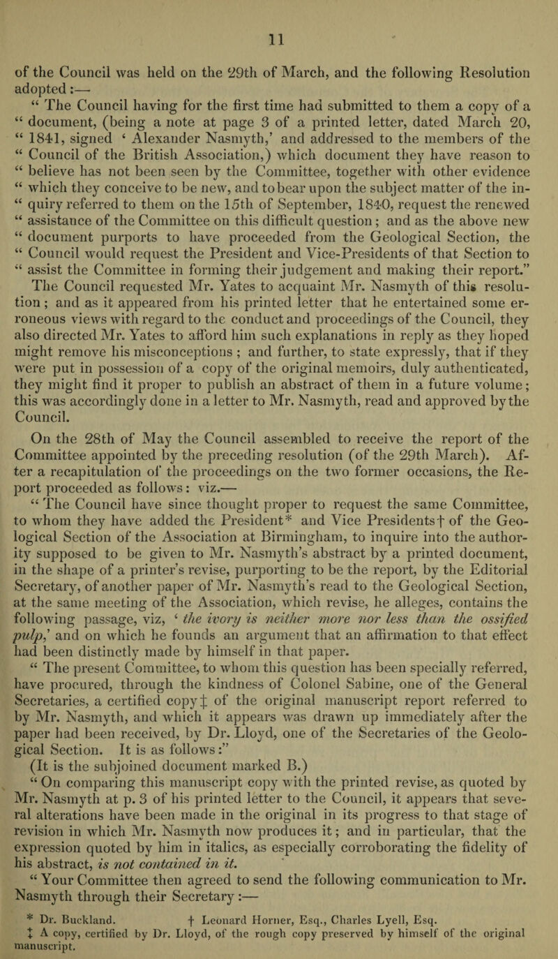 of the Council was held on the 29th of March, and the following Resolution adopted:—• “ The Council having for the first time had submitted to them a copy of a “ document, (being a note at page 3 of a printed letter, dated March 20, “ 1841, signed 4 Alexander Nasmyth,’ and addressed to the members of the “ Council of the British Association,) which document they have reason to “ believe has not been seen by the Committee, together with other evidence “ which they conceive to be new, and to bear upon the subject matter of the in- “ quiry referred to them on the 15th of September, 1840, request the renewed “ assistance of the Committee on this difficult question; and as the above new “ document purports to have proceeded from the Geological Section, the “ Council would request the President and Vice-Presidents of that Section to “ assist the Committee in forming their judgement and making their report.” The Council requested Mr. Yates to acquaint Mr. Nasmyth of this resolu¬ tion ; and as it appeared from his printed letter that he entertained some er¬ roneous views with regard to the conduct and proceedings of the Council, they also directed Mr. Yates to afford him such explanations in reply as they hoped might remove his misconceptions ; and further, to state expressly, that if they were put in possession of a copy of the original memoirs, duly authenticated, they might find it proper to publish an abstract of them in a future volume; this was accordingly done in a letter to Mr. Nasmyth, read and approved by the Council. On the 28th of May the Council assembled to receive the report of the Committee appointed by the preceding resolution (of the 29th March). Af¬ ter a recapitulation of the proceedings on the two former occasions, the Re¬ port proceeded as follows : viz.— “ The Council have since thought proper to request the same Committee, to whom they have added the President* and Vice Presidentsf of the Geo¬ logical Section of the Association at Birmingham, to inquire into the author¬ ity supposed to be given to Mr. Nasmyth’s abstract by a printed document, in the shape of a printer’s revise, purporting to be the report, by the Editorial Secretary, of another paper of Mr. Nasmyth’s read to the Geological Section, at the same meeting of the Association, which revise, he alleges, contains the following passage, viz, ‘ the ivory is neither more nor less than the ossified pulp,’ and on which he founds an argument that an affirmation to that effect had been distinctly made by himself in that paper. “ The present Committee, to whom this question has been specially referred, have procured, through the kindness of Colonel Sabine, one of the General Secretaries, a certified copyj: of the original manuscript report referred to by Mr. Nasmyth, and which it appears was drawn up immediately after the paper had been received, by Dr. Lloyd, one of the Secretaries of the Geolo¬ gical Section. It is as follows:” (It is the subjoined document marked B.) “ On comparing this manuscript copy with the printed revise, as quoted by Mr. Nasmyth at p. 3 of his printed letter to the Council, it appears that seve¬ ral alterations have been made in the original in its progress to that stage of revision in which Mr. Nasmyth now produces it; and in particular, that the expression quoted by him in italics, as especially corroborating the fidelity of his abstract, is not contained in it. “ Your Committee then agreed to send the following communication to Mr. Nasmyth through their Secretary :— * Dr. Buckland. f Leonard Horner, Esq., Charles Lyell, Esq. + A copy, certified by Dr. Lloyd, of the rough copy preserved by himself of the original manuscript.