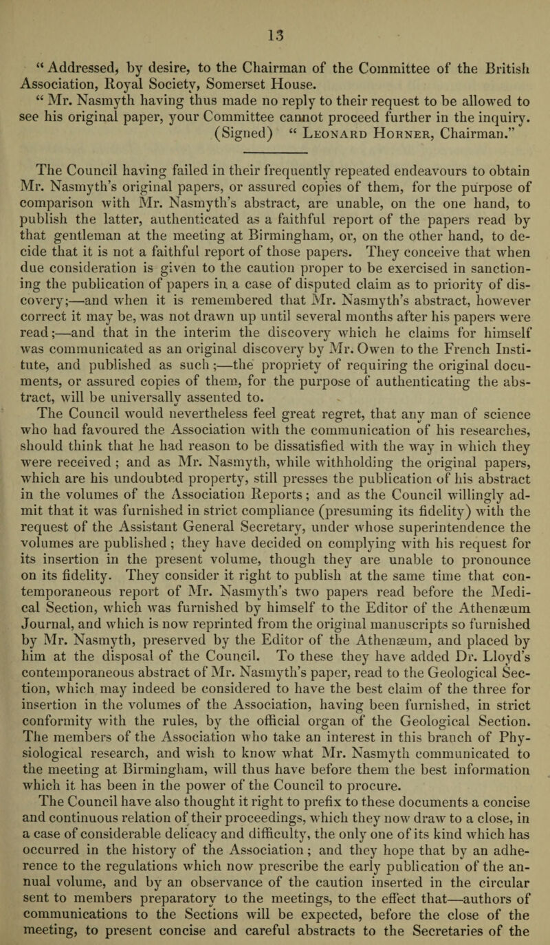 “ Addressed, by desire, to the Chairman of the Committee of the British Association, Royal Society, Somerset House. “ Mr. Nasmyth having thus made no reply to their request to be allowed to see his original paper, your Committee cannot proceed further in the inquiry. (Signed) “ Leonard Horner, Chairman.” The Council having failed in their frequently repeated endeavours to obtain Mr. Nasmyth’s original papers, or assured copies of them, for the purpose of comparison with Mr. Nasmyth’s abstract, are unable, on the one hand, to publish the latter, authenticated as a faithful report of the papers read by that gentleman at the meeting at Birmingham, or, on the other hand, to de¬ cide that it is not a faithful report of those papers. They conceive that when due consideration is given to the caution proper to be exercised in sanction¬ ing the publication of papers in a case of disputed claim as to priority of dis¬ covery;—and when it is remembered that Mr. Nasmyth’s abstract, however correct it may be, was not drawn up until several months after his papers were read;—and that in the interim the discovery which he claims for himself was communicated as an original discovery by Mr. Owen to the French Insti¬ tute, and published as such;—the propriety of requiring the original docu¬ ments, or assured copies of them, for the purpose of authenticating the abs¬ tract, will be universallv assented to. The Council would nevertheless feel great regret, that any man of science who had favoured the Association with the communication of his researches, should think that he had reason to be dissatisfied with the way in which they were received ; and as Mr. Nasmyth, while withholding the original papers, which are his undoubted property, still presses the publication of his abstract in the volumes of the Association Reports; and as the Council willingly ad¬ mit that it was furnished in strict compliance (presuming its fidelity) with the request of the Assistant General Secretary, under whose superintendence the volumes are published ; they have decided on complying with his request for its insertion in the present volume, though they are unable to pronounce on its fidelity. They consider it right to publish at the same time that con¬ temporaneous report of Mr. Nasmyth’s two papers read before the Medi¬ cal Section, which was furnished by himself to the Editor of the Athenaeum Journal, and which is now reprinted from the original manuscripts so furnished by Mr. Nasmyth, preserved by the Editor of the Athenaeum, and placed by him at the disposal of the Council. To these they have added Dr. Lloyd’s contemporaneous abstract of Mr. Nasmyth’s paper, read to the Geological Sec¬ tion, which may indeed be considered to have the best claim of the three for insertion in the volumes of the Association, having been furnished, in strict conformity with the rules, by the official organ of the Geological Section. The members of the Association who take an interest in this branch of Phy¬ siological research, and wish to know what Mr. Nasmyth communicated to the meeting at Birmingham, will thus have before them the best information which it has been in the power of the Council to procure. The Council have also thought it right to prefix to these documents a concise and continuous relation of their proceedings, which they now draw to a close, in a case of considerable delicacy and difficulty, the only one of its kind which has occurred in the history of the Association; and they hope that by an adhe¬ rence to the regulations which now prescribe the early publication of the an¬ nual volume, and by an observance of the caution inserted in the circular sent to members preparatory to the meetings, to the effect that—authors of communications to the Sections will be expected, before the close of the meeting, to present concise and careful abstracts to the Secretaries of the