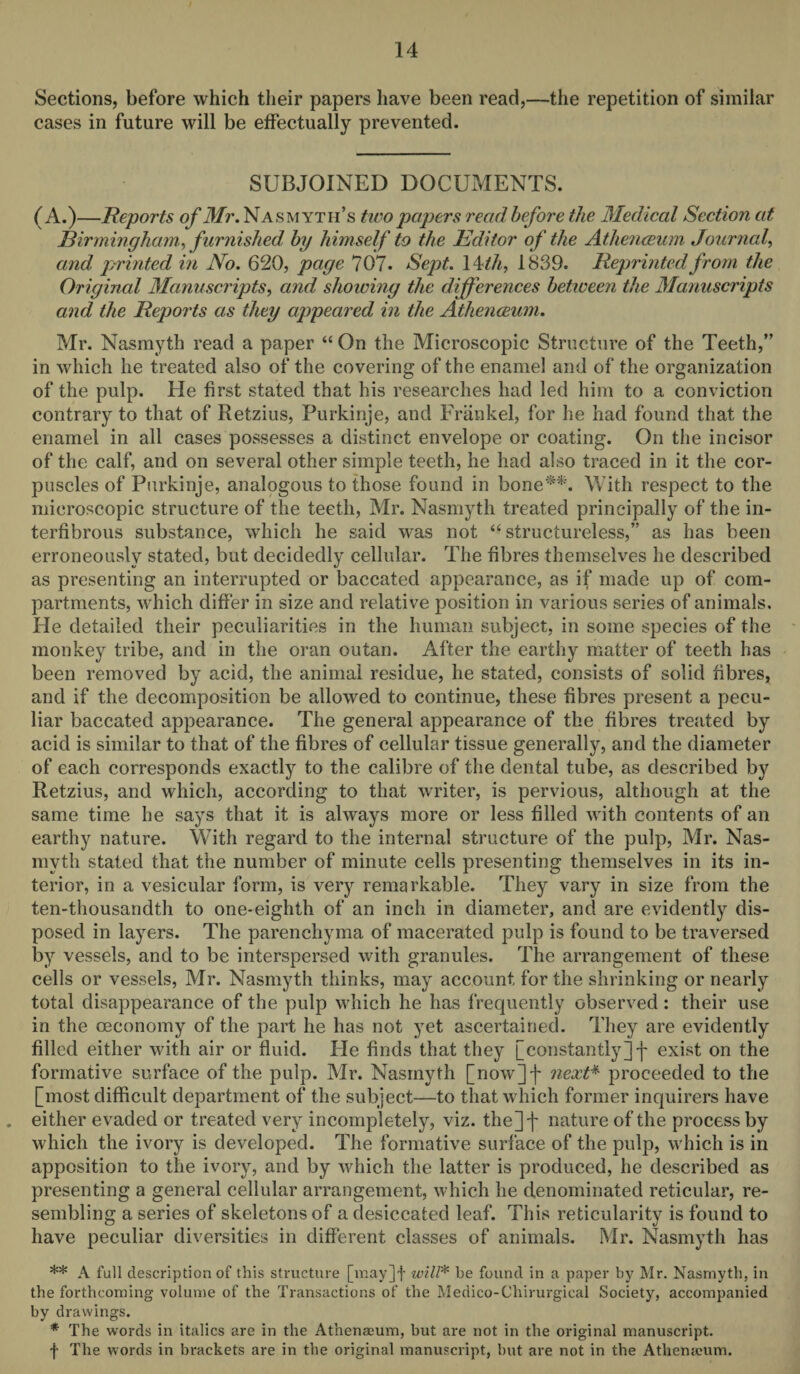 Sections, before which their papers have been read,—the repetition of similar cases in future will be effectually prevented. SUBJOINED DOCUMENTS. (A.)—Reports of Mr. Nasmyth’s tiro papers read before the Medical Section at Birmingham, furnished by himself to the Editor of the Athenceum Journal, and printed in No. 620, page 707. Sept. 14 th, 1839. Reprinted from the Original Manuscripts, and showing the differences between the Manuscripts and the Reports as they appeared in the Athenceum. Mr. Nasmyth read a paper “ On the Microscopic Structure of the Teeth,” in which he treated also of the covering of the enamel and of the organization of the pulp. He first stated that his researches had led him to a conviction contrary to that of Retzius, Purkinje, and Frankel, for he had found that the enamel in all cases possesses a distinct envelope or coating. On the incisor of the calf, and on several other simple teeth, he had also traced in it the cor¬ puscles of Purkinje, analogous to those found in bone**. With respect to the microscopic structure of the teeth, Mr. Nasmyth treated principally of the in- terfibrous substance, which he said was not “ structureless,” as has been erroneously stated, but decidedly cellular. The fibres themselves he described as presenting an interrupted or baccated appearance, as if made up of com¬ partments, which differ in size and relative position in various series of animals. He detailed their peculiarities in the human subject, in some species of the monkey tribe, and in the oran outan. After the earthy matter of teeth has been removed by acid, the animal residue, he stated, consists of solid fibres, and if the decomposition be allowed to continue, these fibres present a pecu¬ liar baccated appearance. The general appearance of the fibres treated by acid is similar to that of the fibres of cellular tissue generally, and the diameter of each corresponds exactly to the calibre of the dental tube, as described by Retzius, and which, according to that writer, is pervious, although at the same time he says that it is always more or less filled with contents of an earthy nature. With regard to the internal structure of the pulp, Mr. Nas¬ myth stated that the number of minute cells presenting themselves in its in¬ terior, in a vesicular form, is very remarkable. They vary in size from the ten-thousandth to one-eighth of an inch in diameter, and are evidently dis¬ posed in layers. The parenchyma of macerated pulp is found to be traversed by vessels, and to be interspersed with granules. The arrangement of these cells or vessels, Mr. Nasmyth thinks, may account for the shrinking or nearly total disappearance of the pulp which he has frequently observed : their use in the ceconomy of the part he has not yet ascertained. They are evidently filled either with air or fluid. He finds that they [constantly]! exist on the formative surface of the pulp. Mr. Nasmyth [now]f next* proceeded to the [most difficult department of the subject—to that which former inquirers have . either evaded or treated very incompletely, viz. the] j* nature of the process by which the ivory is developed. The formative surface of the pulp, which is in apposition to the ivory, and by which the latter is produced, he described as presenting a general cellular arrangement, which he denominated reticular, re¬ sembling a series of skeletons of a desiccated leaf. This reticularity is found to have peculiar diversities in different classes of animals. Mr. Nasmyth has ** A full description of this structure [may]f will* be found in a paper by Mr. Nasmyth, in the forthcoming volume of the Transactions of the Medico-Chirurgical Society, accompanied by drawings. * The words in italics are in the Athenaeum, but are not in the original manuscript,