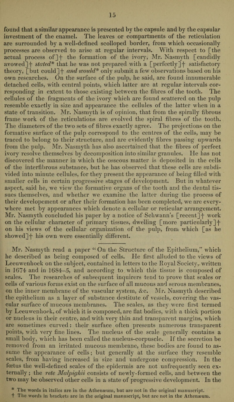 found that a similar appearance is presented by the capsule and by the capsular investment of the enamel. The leaves or compartments of the reticulation are surrounded by a well-defined scolloped border, from which occasionally processes are observed to arise at regular intervals. With respect to [the actual process of]]- the formation of the ivory, Mr. Nasmyth [candidly avowed]-]' stated* that he was not prepared with a [perfectly]]- satisfactory theory, [but could]]- and would* only submit a few observations based on his own researches. On the surface of the pulp, he said, are found innumerable detached cells, with central points, which latter are at regular intervals cor¬ responding in extent to those existing between the fibres of the tooth. The cellules of the fragments of the ivory which are found scattered on the pulp resemble exactly in size and appearance the cellules of the latter when in a state of transition. Mr. Nasmyth is of opinion, that from the spirally fibrous frame work of the reticulations are evolved the spiral fibres of the tooth. The diameters of the two sets of fibres exactly agree. The projections on the formative surface of the pulp correspond to the centres of the cells, may be traced to belong to their structure, and are evidently fibres passing upwards from the pulp. Mr. Nasmyth has also ascertained that the fibres of perfect ivory resolve themselves by decomposition into similar granules. He has not discovered the manner in which the osseous matter is deposited in the cells of the interfibrous substance, but he has observed that these cells are subdi¬ vided into minute cellules, for they present the appearance of being filled with smaller cells in certain progressive stages of development. But in whatever aspect, said he, we view the formative organs of the tooth and the dental tis¬ sues themselves, and whether we examine the latter during the process of their developement or after their formation has been completed, we are every¬ where met by appearances which denote a cellular or reticular arrangement. Mr. Nasmyth concluded his paper by a notice of Schwann’s [recent]]- work on the cellular character of primary tissues, dwelling [more particularly]]- on his views of the cellular organization of the pulp, from which [as he showed]]- his own were essentially different. Mr. Nasmyth read a paper “ On the Structure of the Epithelium,” which he described as being composed of cells. He first alluded to the views of Leeuwenhoek on the subject, contained in letters to the Royal Society, written in 1674 and in 1684-5, and according to which this tissue is composed of scales. The researches of subsequent inquirers tend to prove that scales or cells of various forms exist on the surface of all mucous and serous membranes, on the inner membrane of the vascular system, &c. Mr. Nasmyth described the epithelium as a layer of substance destitute of vessels, covering the vas¬ cular surface of mucous membranes. The scales, as they were first termed by Leeuwenhoek, of which it is composed, are flat bodies, with a thick portion or nucleus in their centre, and with very thin and transparent margins, which are sometimes curved: their surface often presents numerous transparent points, with very fine lines. The nucleus of the scale generally contains a small body, which has been called the nucleus-corpuscle. If the secretion be removed from an irritated mucous membrane, these bodies are found to as¬ sume the appearance of cells; but generally at the surface they resemble scales, from having increased in size and undergone compression. In the foetus the well-defined scales of the epidermis are not unfrequently seen ex¬ ternally ; the rete Malpighii consists of newly-formed cells, and between the two may be observed other cells in a state of progressive development. In the * The words in italics are in the Athenaeum, but are not in the original manuscript.