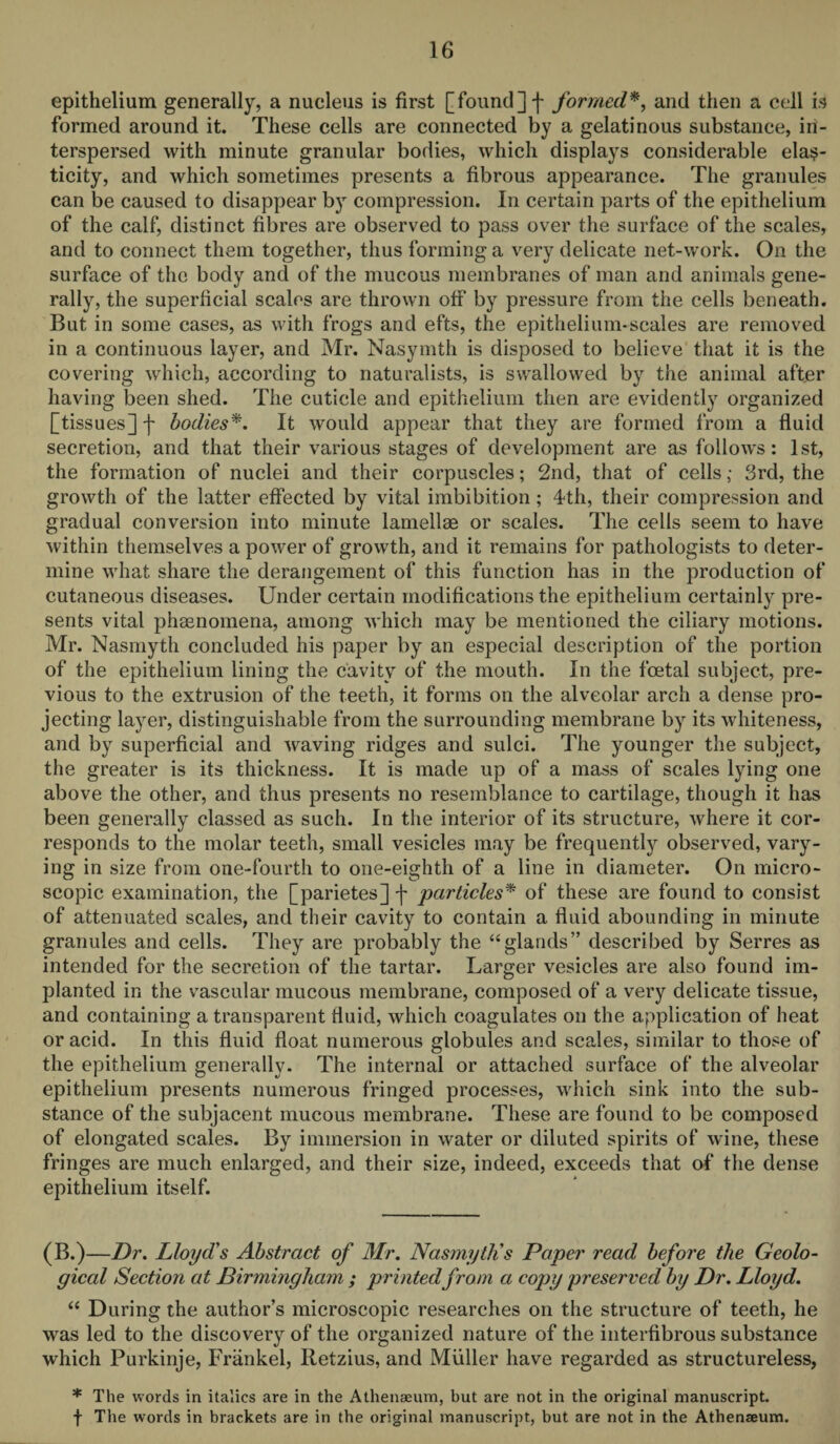 epithelium generally, a nucleus is first [found] f formed*, and then a cell is formed around it. These cells are connected by a gelatinous substance, in¬ terspersed with minute granular bodies, which displays considerable elas¬ ticity, and which sometimes presents a fibrous appearance. The granules can be caused to disappear by compression. In certain parts of the epithelium of the calf, distinct fibres are observed to pass over the surface of the scales, and to connect them together, thus forming a very delicate net-work. On the surface of the body and of the mucous membranes of man and animals gene¬ rally, the superficial scales are thrown off by pressure from the cells beneath. But in some cases, as with frogs and efts, the epithelium-scales are removed in a continuous layer, and Mr. Nasymth is disposed to believe that it is the covering which, according to naturalists, is swallowed by the animal after having been shed. The cuticle and epithelium then are evidently organized [tissues] f bodies*. It would appear that they are formed from a fluid secretion, and that their various stages of development are as follows: 1st, the formation of nuclei and their corpuscles; 2nd, that of cells; 3rd, the growth of the latter effected by vital imbibition; 4th, their compression and gradual conversion into minute lamellae or scales. The cells seem to have within themselves a power of growth, and it remains for pathologists to deter¬ mine what share the derangement of this function has in the production of cutaneous diseases. Under certain modifications the epithelium certainly pre¬ sents vital phasnomena, among which may be mentioned the ciliary motions. Mr. Nasmyth concluded his paper by an especial description of the portion of the epithelium lining the cavity of the mouth. In the foetal subject, pre¬ vious to the extrusion of the teeth, it forms on the alveolar arch a dense pro¬ jecting layer, distinguishable from the surrounding membrane by its whiteness, and by superficial and waving ridges and sulci. The younger the subject, the greater is its thickness. It is made up of a mass of scales lying one above the other, and thus presents no resemblance to cartilage, though it has been generally classed as such. In the interior of its structure, where it cor¬ responds to the molar teeth, small vesicles may be frequently observed, vary¬ ing in size from one-fourth to one-eighth of a line in diameter. On micro¬ scopic examination, the [parietes] -f particles* of these are found to consist of attenuated scales, and their cavity to contain a fluid abounding in minute granules and cells. They are probably the “glands” described by Serres as intended for the secretion of the tartar. Larger vesicles are also found im¬ planted in the vascular mucous membrane, composed of a very delicate tissue, and containing a transparent fluid, which coagulates on the application of heat or acid. In this fluid float numerous globules and scales, similar to those of the epithelium generally. The internal or attached surface of the alveolar epithelium presents numerous fringed processes, which sink into the sub¬ stance of the subjacent mucous membrane. These are found to be composed of elongated scales. By immersion in water or diluted spirits of wine, these fringes are much enlarged, and their size, indeed, exceeds that of the dense epithelium itself. (B.)—Dr. Lloyd's Abstract of Mr. Nasmyth's Paper read before the Geolo¬ gical Section at Birmingham ; printedfrom a copy preserved by Dr. Lloyd. “ During the author’s microscopic researches on the structure of teeth, he was led to the discovery of the organized nature of the interfibrous substance which Purkinje, Frankel, Retzius, and Muller have regarded as structureless, * The words in italics are in the Athenaeum, but are not in the original manuscript,