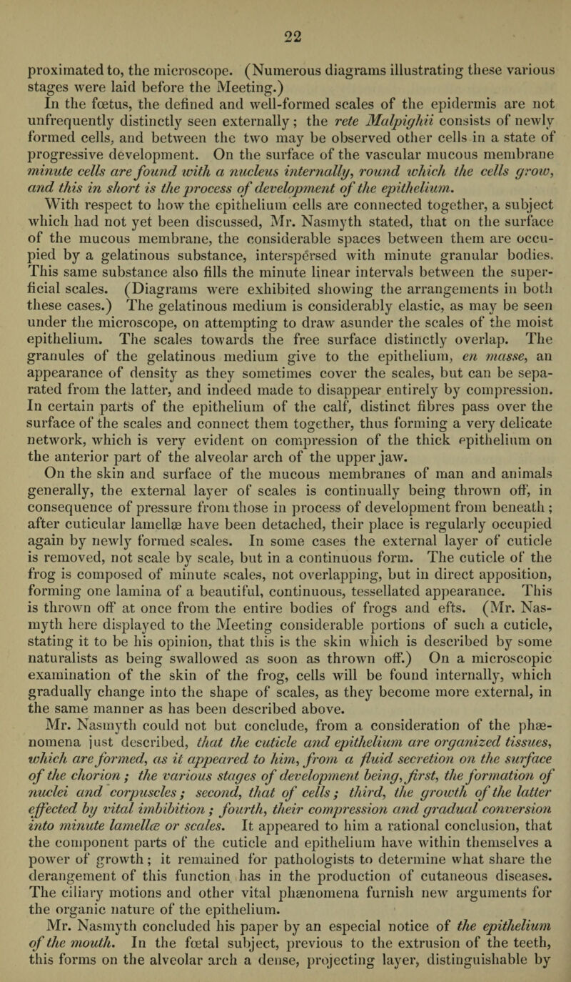 proximated to, the microscope. (Numerous diagrams illustrating these various stages were laid before the Meeting.) In the foetus, the defined and well-formed scales of the epidermis are not unfrequently distinctly seen externally; the rete Malpighii consists of newly formed cells, and between the two may be observed other cells in a state of progressive development. On the surface of the vascular mucous membrane minute cells are found with a nucleus internally, round which the cells grow, and this in short is the process of development of the epithelium. With respect to how the epithelium cells are connected together, a subject which had not yet been discussed, Mr. Nasmyth stated, that on the surface of the mucous membrane, the considerable spaces between them are occu¬ pied by a gelatinous substance, interspersed with minute granular bodies. This same substance also fills the minute linear intervals between the super¬ ficial scales. (Diagrams were exhibited showing the arrangements in both these cases.) The gelatinous medium is considerably elastic, as may be seen under the microscope, on attempting to draw asunder the scales of the moist epithelium. The scales towards the free surface distinctly overlap. The granules of the gelatinous medium give to the epithelium, en masse, an appearance of density as they sometimes cover the scales, but can be sepa¬ rated from the latter, and indeed made to disappear entirely by compression. In certain parts of the epithelium of the calf, distinct fibres pass over the surface of the scales and connect them together, thus forming a very delicate network, which is very evident on compression of the thick epithelium on the anterior part of the alveolar arch of the upper jaw. On the skin and surface of the mucous membranes of man and animals generally, the external layer of scales is continually being thrown off, in consequence of pressure from those in process of development from beneath ; after cuticular lamellae have been detached, their place is regularly occupied again by newly formed scales. In some cases the external layer of cuticle is removed, not scale by scale, but in a continuous form. The cuticle of the frog is composed of minute scales, not overlapping, but in direct apposition, forming one lamina of a beautiful, continuous, tessellated appearance. This is thrown off at once from the entire bodies of frogs and efts. (Mr. Nas¬ myth here displayed to the Meeting considerable portions of such a cuticle, stating it to be his opinion, that this is the skin which is described by some naturalists as being swallowed as soon as thrown off.) On a microscopic examination of the skin of the frog, cells will be found internally, which gradually change into the shape of scales, as they become more external, in the same manner as has been described above. Mr. Nasmyth could not but conclude, from a consideration of the phe¬ nomena just described, that the cuticle and epithelium are organized tissues, which are formed, as it appeared to him, from a fluid secretion on the surface of the chorion ; the various stages of development being, first, the formation of nuclei and corpuscles ; second, that of cells ; third, the growth of the latter effected by vital imbibition ; fourth, their compression and gradual conversion into minute lamellce or scales. It appeared to him a rational conclusion, that the component parts of the cuticle and epithelium have within themselves a power of growth; it remained for pathologists to determine what share the derangement of this function has in the production of cutaneous diseases. The ciliary motions and other vital phenomena furnish new arguments for the organic nature of the epithelium. Mr. Nasmyth concluded his paper by an especial notice of the epithelium of the mouth. In the foetal subject, previous to the extrusion of the teeth, this forms on the alveolar arch a dense, projecting layer, distinguishable by