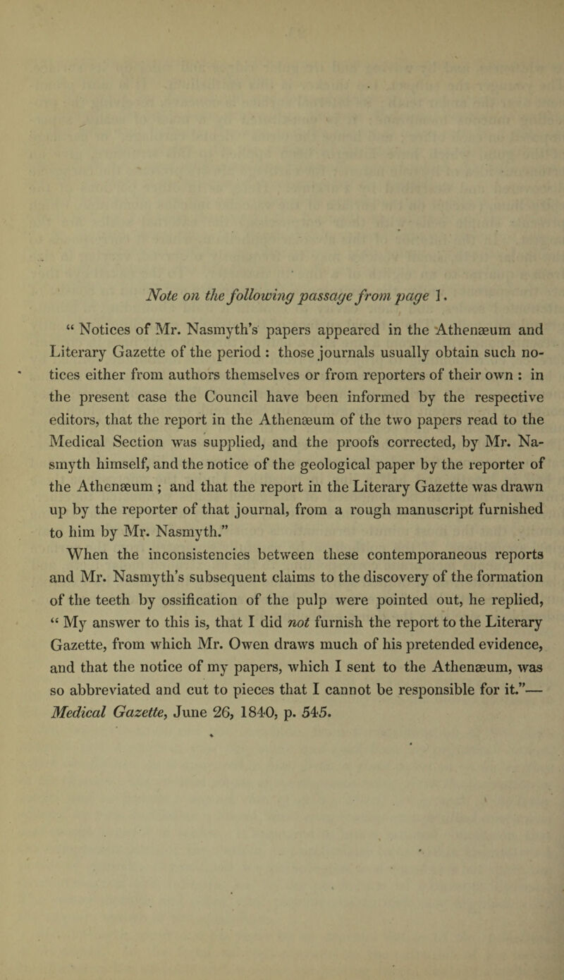 Note on the following passage from page 1. “ Notices of Mr. Nasmyth’s papers appeared in the Athenaeum and Literary Gazette of the period : those journals usually obtain such no¬ tices either from authors themselves or from reporters of their own : in the present case the Council have been informed by the respective editors, that the report in the Athenaeum of the two papers read to the Medical Section was supplied, and the proofs corrected, by Mr. Na¬ smyth himself, and the notice of the geological paper by the reporter of the Athenaeum ; and that the report in the Literary Gazette was drawn up by the reporter of that journal, from a rough manuscript furnished to him by Mr. Nasmyth.” When the inconsistencies between these contemporaneous reports and Mr. Nasmyth’s subsequent claims to the discovery of the formation of the teeth by ossification of the pulp were pointed out, he replied, “ My answer to this is, that I did not furnish the report to the Literary Gazette, from which Mr. Owen draws much of his pretended evidence, and that the notice of my papers, which I sent to the Athenaeum, was so abbreviated and cut to pieces that I cannot be responsible for it.”— Medical Gazette, June 26, 1840, p. 545.