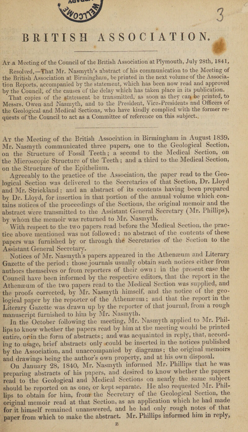BRITISH ASSOCIATION, At a Meeting of the Council of the British Association at Plymouth, July 28th, 1841, Resolved,—That Mr. Nasmyth’s abstract of his communication to the Meeting of the British Association at Birmingham, be printed in the next volume of the Associa¬ tion Reports, accompanied by the statement, which has been now read and approved by the Council, of the causes* of the delay which has taken place in its publication. * That copies of the statement be transmitted, as soon as they can be printed, to Messrs. Owen and Nasmyth, and to the President, Vice-Presidents and Officers of the Geological and Medical Sections, who have kindly complied with the former re¬ quests of the Council to act as a Committee of reference on this subject. At the Meeting of the British Association in Birmingham in August 1839, Mr. Nasmyth communicated three papers, one to the Geological Section, on the Structure of Fossil Teeth; a second to the Medical Section, on the Microscopic Structure of the Teeth; and a third to the Medical Section, on the Structure of the Epithelium. Agreeably to the practice of the Association, the paper read to the Geo¬ logical Section was delivered to the Secretaries of that Section, Dr. Lloyd and Mr. Strickland; and an abstract of its contents having been prepared by Dr. Lloyd, for insertion in that portion of the annual volume which con¬ tains notices of the proceedings of the Sections, the original memoir and the abstract were transmitted to the Assistant General Secretary (Mr. Phillips), by whom the memoir was returned to Mr. Nasmyth. With respect to the two papers read before the Medical Section, the prac¬ tice above mentioned was not followed: no abstract of the contents of these papers was furnished by or through the Secretaries ol the Section to the Assistant General Secretary. Notices of Mr. Nasmyth’s papers appeared in the Athenaeum and Literary Gazette of the period: those journals usually obtain such notices either from authors themselves or from reporters of their own : in the present case the Council have been informed by the respective editors, that the report in the Athenaeum of the two papers read to the Medical Section was supplied, and the proofs corrected, by Mr. Nasmyth himself, and the notice ol the geo¬ logical paper by the reporter of the Athenaeum; and that tne repoit in the Literary Gazette was drawn up by the reporter of that journal, from a rough manuscript furnished to him by Mr. Nasmyth. In the October following the meeting, Mr. Nasmyth applied to Mr. Phil¬ lips to know whether the papers read by him at the meeting would be painted entire, or in the form of abstracts ; and was acquainted in reply, that, accoid- ing to usage, brief abstracts only could be inserted in the notices puolished by the Association, and unaccompanied by diagrams; the original memoirs and drawings being the authors own property, and at his own disposal. On January 28, 1840, Mr. Nasmyth informed Mr. Phillips that he was preparing abstracts ol his papers, and desired to know whether the papeis read to the Geological and Medical Sections on neaily the same subject should be reported on as one, or kept separate. He also requested Mi. Phil¬ lips to obtain for him, from the Secretary of the Geological Section, the original memoir read at that Section, as an application which he had made for it himself remained unanswered, and he had only rough notes of that paper from which to make the abstract. Mr. Phillips informed him in reply,