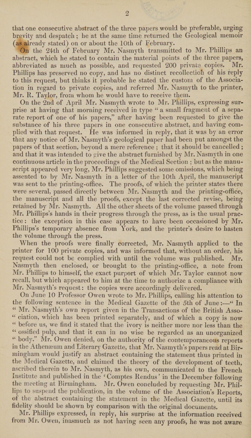 that one consecutive abstract of the three papers would be preferable, urging brevity and despatch; he at the same time returned the Geological memoir (as already stated) on or about the 10th of February. On the 24th of February Mr. Nasmyth transmitted to Mr. Phillips an abstract, which he stated to contain the material points of the three papers, abbreviated as much as possible, and requested 200 private copies. Mr. Phillips has preserved no copy, and has no distinct recollection of his reply to this request, but thinks it probable he stated the custom of the Associa¬ tion in regard to private copies, and referred Mr. Nasmyth to the printer, Mr. R. Taylor, from whom he would have to receive them. On the 2nd of April Mr. Nasmyth wrote to Mr. Phillips, expressing sur¬ prise at having that morning received in type “ a small fragment of a sepa¬ rate report of one of his papers,” after having been requested to give the substance of his three papers in one consecutive abstract, and having com¬ plied with that request. He was informed in reply, that it was by an error that any notice of Mr. Nasmyth’s geological paper had been put amongst the papers of that section, beyond a mere reference ; that it should be cancelled ; and that it was intended to give the abstract furnished by Mr. Nasmyth in one continuous article in the proceedings of the Medical Section ; but as the manu¬ script appeared very long, Mr. Phillips suggested some omissions, which being assented to by Mr. Nasmyth in a letter of the 10th April, the manuscript was sent to the printing-office. The proofs, of which the printer states there were several, passed directly between Mr. Nasmyth and the printing-office, the manuscript and all the proofs, except the last corrected revise, being retained by Mr. Nasmyth. All the other sheets of the volume passed through Mr. Phillips’s hands in their progress through the press, as is the usual prac¬ tice : the exception in this case appears to have been occasioned by Mr. Phillips’s temporary absence from York, and the printer’s desire to hasten the volume through the press. When the proofs were finally corrected, Mr. Nasmyth applied to the printer for 100 private copies, and was informed that, without an order, his request could not be complied with until the volume was published. Mr. Nasmyth then enclosed, or brought to the printing-office, a note from Mr. Phillips to himself, the exact purport of which Mr. Taylor cannot now recall, but which appeared to him at the time to authorize a compliance with Mr. Nasmyth’s request: the copies were accordingly delivered. On June 10 Professor Owen wrote to Mr. Phillips, calling his attention to the following sentence in the Medical Gazette of the 5th of June:—“ In “ Mr. Nasmyth’s own report given in the Transactions of the British Asso- “ ciation, which has been printed separately, and of which a copy is now “ before us, we find it stated that the ivory is neither more nor less than the “ ossified pulp, and that it can in no wise be regarded as an unorganized “ body.” Mr. Owen denied, on the authority of the contemporaneous reports in the Athenaeum and Literary Gazette, that Mr. Nasmyth’s papers read at Bir¬ mingham would justify an abstract containing the statement thus printed in the Medical Gazette, and claimed the theory of the development of teeth, ascribed therein to Mr. Nasmyth, as his own, communicated to the French Institute and published in the ‘ Comptes Rendus ’ in the December following the meeting at Birmingham. Mr. Owen concluded by requesting Mr. Phil¬ lips to suspend the publication, in the volume of the Association’s Reports, of the abstract containing the statement in the Medical Gazette, until its fidelity should be shown by comparison with the original documents. Mr. Phillips expressed, in reply, his surprise at the information received from Mr. Owen, inasmuch as not having seen any proofs, he was not aware