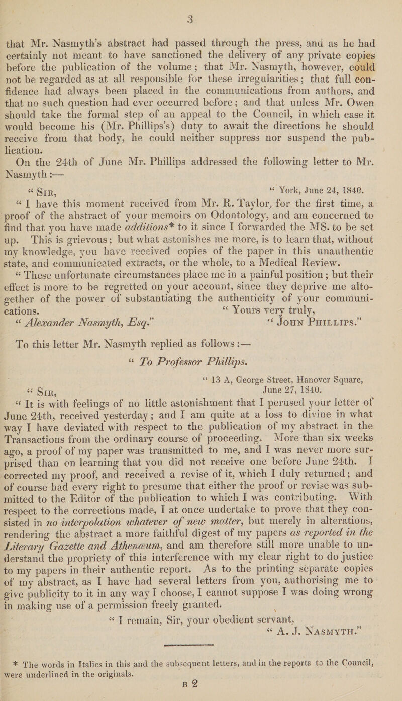 that Mr. Nasmyth’s abstract had passed through the press, ana as he had certainly not meant to have sanctioned the delivery of any private copies before the publication of the volume; that Mr. Nasmyth, however, could not be regarded as at all responsible for these irregularities; that full con¬ fidence had always been placed in the communications from authors, and that no such question had ever occurred before; and that unless Mr. Owen should take the formal step of an appeal to the Council, in which case it would become his (Mr. Phillips’s) duty to await the directions he should receive from that body, he could neither suppress nor suspend the pub¬ lication. On the 24th of June Mr. Phillips addressed the following letter to Mr. Nasmyth:— « gIR; “ York, June 24, 1840. “ I have this moment received from Mr. R. Taylor, for the first time, a proof of the abstract of your memoirs on Odontology, and am concerned to find that you have made additions* to it since I forwarded the MS. to be set up. This is grievous; but what astonishes me more, is to learn that, without my knowledge, you have received copies of the paper in this unauthentic state, and communicated extracts, or the whole, to a Medical Review. “ These unfortunate circumstances place me in a painful position ; but their effect is more to be regretted on your account, since they deprive me alto¬ gether of the power of substantiating the authenticity of your communi¬ cations. “ Yours very truly, “ Alexander Nasmyth, Esq.” “ John Phillips.” To this letter Mr. Nasmyth replied as follows :— “ To Professor Phillips. “ 13 A, George Street, Hanover Square, i( §[R? June 27, 1840. « It is with feelings of no little astonishment that I perused your letter of June 24th, received yesterday; and I am quite at a loss to divine in what way I have deviated with respect to the publication of my abstract in the Transactions from the ordinary course of proceeding. More than six weeks ago, a proof of my paper was transmitted to me, and I was never more sur¬ prised than on learning that you did not receive one before June 24th. I corrected my proof, and received a revise of it, which I duly returned; and of course had every right to presume that either the proof or revise was sub¬ mitted to the Editor of the publication to which I was contributing. With respect to the corrections made, I at once undertake to prove that they con¬ sisted in no interpolation whatever of new matter, but merely in alterations, rendering the abstract a more faithful digest of my papers as reported in the Literary Gazette and Athenceum, and am therefore still more unable to un¬ derstand the propriety of this interference with my clear right to do justice to my papers in their authentic report. As to the printing separate copies of my abstract, as X have had several letters from you, authorising me to give publicity to it in any way I choose, I cannot suppose I was doing wrong in making use of a permission freely granted. “ I remain, Sir, your obedient servant, “ A. J. Nasmyth.” * The words in Italics in this and the subsequent letters, and in the reports to the Council, were underlined in the originals. B 2