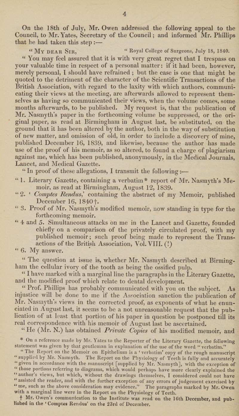 On the 18tli of July, Mr. Owen addressed the following appeal to the Council, to Mr. Yates, Secretary of the Council; and informed Mr. Phillips that he had taken this step :— “ My DEAR SlR, “ Royal College of Surgeons, July 18, 1840. “ You may feel assured that it is with very great regret that I trespass on your valuable time in respect of a personal matter: if it had been, however, merely personal, I should have refrained ; but the case is one that might be quoted to the detriment of the character of the Scientific Transactions of the British Association, with regard to the laxity with which authors, communi¬ cating their views at the meeting, are afterwards allowed to represent them¬ selves as having so communicated their views, when the volume comes, some months afterwards, to be published. My request is, that the publication of Mr. Nasmyth’s paper in the forthcoming volume be suppressed, or the ori¬ ginal paper, as read at Birmingham in August last, be substituted, on the ground that it has been altered by the author, both in the way of substitution of new matter, and omission of old, in order to include a discovery of mine, published December 16, 1839, and likewise, because the author has made use of the proof of his memoir, as so altered, to found a charge of plagiarism against me, which has been published, anonymously, in the Medical Journals, Lancet, and Medical Gazette. “ In proof of these allegations, I transmit the following :—- “ 1. Literary Gazette, containing a verbatim * report of Mr. Nasmyth’s Me¬ moir, as read at Birmingham, August 12, 1839. “ 2. ‘ Comptes Rendus,’ containing the abstract of my Memoir, published December 16, 1840f« “ 3. Proof of Mr. Nasmyth’s modified memoir, now standing in type for the forthcoming memoir. “ 4 and 5. Simultaneous attacks on me in the Lancet and Gazette, founded chiefly on a comparison of the privately circulated proof, with my published memoir; such proof being made to represent the Trans¬ actions of the British Association, Vol. VIII. (!) “ 6. My answer. “ The question at issue is, whether Mr. Nasmyth described at Birming¬ ham the cellular ivory of the tooth as being the ossified pulp. “ I have marked with a marginal line the paragraphs in the Literary Gazette, and the modified proof which relate to dental development. “ Prof. Phillips has probably communicated with you on the subject. As injustice will be done to me if the Association sanction the publication of Mr. Nasmyth’s views in the corrected proof, as exponents of what he enun¬ ciated in August last, it seems to be a not unreasonable request that the pub¬ lication of at least that portion of his paper in question be postponed till its real correspondence with his memoir of August last be ascertained. “ He (Mr. N.) has obtained Private Copies of his modified memoir, and * On a reference made by Mr. Yates to the Reporter of the Literary Gazette, the following statement was given by that gentleman in explanation of the use of the word “ verbatim.” “ The Report on the Memoir on Epithelium is a ‘verbatim’ copy of the rough manuscript “supplied by Mr. Nasmyth. The Report on the Physiology of Teeth is fully and accurately “given in accordance with the manuscript [supplied by Mr. Nasmyth], with the exception of “ those portions referring to diagrams, which would perhaps have more clearly explained the “author's views, but which, without the drawings themselves, I considered could not have “assisted the reader, and with the further exception of any errors of judgement exercised by “me, such as the above consideration may evidence.” The paragraphs marked by Mr. Owen with a marginal line were in the Report on the Physiology of Teeth. f Mr. Owen’s communication to the Institute was read on the 10th December, and pub¬ lished in the ‘ Comptes Rendus’ on the 23rd of December.