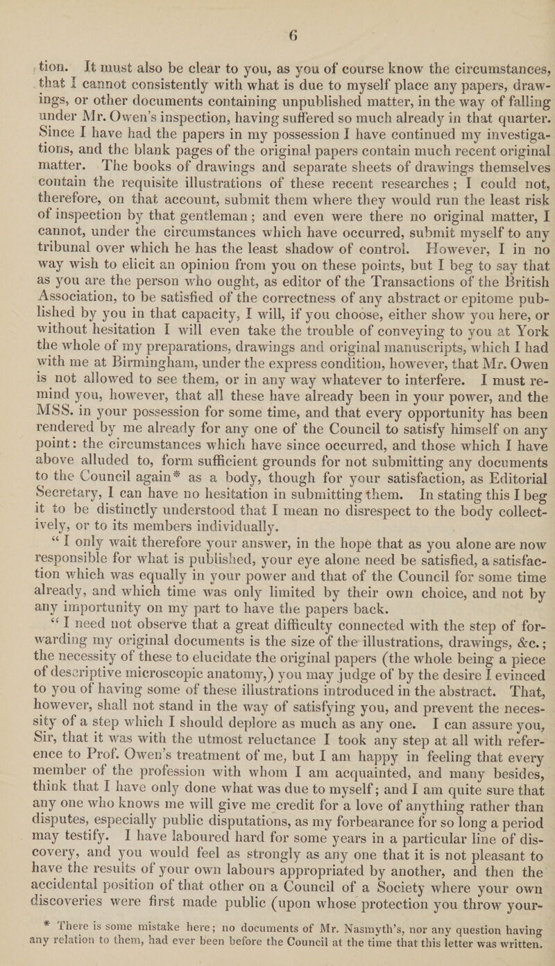 tion. It must also be clear to you, as you of course know the circumstances, that I cannot consistently with what is due to myself place any papers, draw¬ ings, or other documents containing unpublished matter, in the way of falling under Mr. Owen’s inspection, having suffered so much already in that quarter. Since I have had the papers in my possession I have continued my investiga¬ tions, and the blank pages of the original papers contain much recent original matter. The books of drawings and separate sheets of drawings themselves contain the requisite illustrations of these recent researches ; I could not, therefore, on that account, submit them where they would run the least risk of inspection by that gentleman; and even were there no original matter, I cannot, under the circumstances which have occurred, submit myself to any tribunal over which he has the least shadow of control. However, I in no way wish to elicit an opinion from you on these points, but I beg to say that as you are the person who ought, as editor of the Transactions of the British Association, to be satisfied of the correctness of any abstract or epitome pub¬ lished by you in that capacity, I will, if you choose, either show you here, or without hesitation I will even take the trouble of conveying to you at York the whole of my preparations, drawings and original manuscripts, which I had with me at Birmingham, under the express condition, however, that Mr. Owen is not allowed to see them, or in any way whatever to interfere. I must re¬ mind you, however, that all these have already been in your power, and the MSS. in your possession for some time, and that every opportunity has been rendered by me already for any one of the Council to satisfy himself on any point: the circumstances which have since occurred, and those which I have above alluded to, form sufficient grounds for not submitting any documents to the Council again* as a body, though for your satisfaction, as Editorial Secretary, I can have no hesitation in submitting them. In stating this I beg it to be distinctly understood that I mean no disrespect to the body collect¬ ively, or to its members individually. “ I only wait therefore your answer, in the hope that as you alone are now responsible for what is published, your eye alone need be satisfied, a satisfac¬ tion which was equally in your power and that of the Council for some time already, and which time was only limited by their own choice, and not by any importunity on my part to have the papers back. i( I need not observe that a great difficulty connected with the step of for¬ warding my original documents is the size of the illustrations, drawings, &c.; the necessity of these to elucidate the original papers (the whole being a piece of descriptive microscopic anatomy,) you may judge of by the desire I evinced to you of having some of these illustrations introduced in the abstract. That, however, shall not stand in the way of satisfying you, and prevent the neces¬ sity of a step which I should deplore as much as any one. I can assure you, Sir, that it was with the utmost reluctance I took any step at all with refer¬ ence to Prof. Owen’s treatment of me, but I am happy in feeling that every member of the profession with whom I am acquainted, and many besides, think that I have only done what was due to myself; and I am quite sure that any one who knows me will give me credit for a love of anything rather than disputes^ especially public disputations, as my forbearance for so long a period may testify. I have laboured hard for some years in a particular line of dis¬ covery, and you would feel as strongly as any one that it is not pleasant to have the results of your own labours appropriated by another, and then the accidental position of that other on a Council of a Society where your own discoveries were first made public (upon whose protection you throw your- * There is some mistake here; no documents of Mr. Nasmyth’s, nor any question having any relation to them, had ever been before the Council at the time that this letter was written.