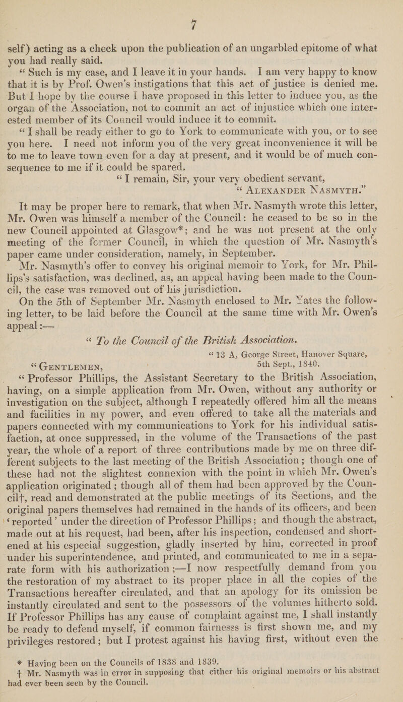 self) acting as a check upon the publication of an ungarbled epitome of what you had really said. “ Such is my case, and I leave it in your hands. I am very happy to know that it is by Prof. Owen’s instigations that this act of justice is denied me. But I hope by the course I have proposed in this letter to induce you, as the organ of the Association, not to commit an act of injustice which one inter¬ ested member of its Council would induce it to commit. “ I shall be ready either to go to York to communicate with you, or to see you here. I need not inform you of the very great inconvenience it will be to me to leave town even for a day at present, and it would be of much con¬ sequence to me if it could be spared, “ I remain, Sir, your very obedient servant, “ Alexander Nasmyth.” It may be proper here to remark, that when Mr. Nasmyth wrote this letter, Mr. Owen was himself a member of the Council: he ceased to be so in the new Council appointed at Glasgow*; and he was not present at the only meeting of the former Council, in which the question of Mr. Nasmyth’s paper came under consideration, namely, in September. Mr. Nasmyth’s offer to convey his original memoir to York, for Mr. Phil¬ lips’s satisfaction, was declined, as, an appeal having been made to the Coun¬ cil, the case was removed out of his jurisdiction. On the 5th of September Mr. Nasmyth enclosed to Mr. Yates the follow¬ ing letter, to be laid before the Council at the same time with Mr. Owen’s appeal “ To the Council of the British Association. “13 A, George Street, Hanover Square, “Gentlemen, 5th Sept., 1840. “ Professor Phillips, the Assistant Secretary to the British Association, having, on a simple application from Mr. Owen, without any authority or investigation on the subject, although I repeatedly offered him all the means and facilities in my power, and even offered to take all the materials and papers connected with my communications to York for his individual satis¬ faction, at once suppressed, in the volume of the Transactions of the past year, the whole of a report of three contributions made by me on three dif¬ ferent subjects to the last meeting of the British Association; though one of these had not the slightest connexion with the point in which Mr. Owen’s application originated; though all of them had been approved by the Coun- cilf, read and demonstrated at the public meetings of its Sections, and the original papers themselves had remained in the hands of its officers, and been i reported ’ under the direction of Professor Phillips; and though the abstract, made out at his request, had been, after his inspection, condensed and short¬ ened at his especial suggestion, gladly inserted by him, corrected in proof under his superintendence, and printed, and communicated to me in a sepa¬ rate form with his authorization;—I now respectfully demand from you the restoration of my abstract to its proper place in all the copies of the Transactions hereafter circulated, and that an apology for its omission be instantly circulated and sent to the possessors of the volumes hitherto sold. If Professor Phillips has any cause of complaint against me, I shall instantly be ready to defend myself, if common fairnesss is first shown me, and my privileges restored; but I protest against his having first, without even the * Having been on the Councils of 1838 and 1839, f Mr. Nasmyth was in error in supposing that either his original memoirs or his abstract had ever been seen by the Council.
