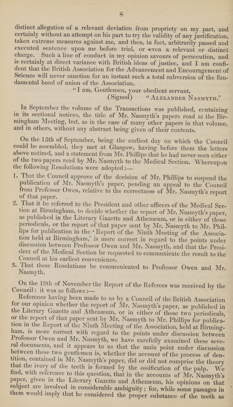 distinct allegation of a relevant deviation from propriety on my part, and certainly without an attempt on his part to try the validity of any justification, taken extreme measures against me, and then, in fact, arbitrarily passed and executed sentence upon me before trial, or «even a relevant or distinct charge. Such a line of conduct in my opinion savours of persecution, and is certainly at direct variance with British ideas of justice, and I am confi¬ dent that the British Association for the Advancement and Encouragement of Science \Vill never sanction for an instant such a total subversion of the fun¬ damental bond of union of the Association. “ I am, Gentlemen, your obedient servant, (Signed) “ Alexander Nasmyth.” In September the volume of the Transactions was published, containing in. its sectional, notices, the title of Mr. Nasmyth’s papers read at the Bir¬ mingham Meeting, but, as in the case of many other papers in that volume, and in others, without any abstract being given of their contents. On the 15th of September, being the earliest day on which the Council could be assembled, they met at Glasgow, having before them the letters above noticed, and a statement from Mr. Phillips that he had never seen either of the two papers read by Mr. Nasmyth to the Medical Section. Whereupon the following Resolutions were adopted :— 1* That the Council approve of the decision of Mr. Phillips to suspend the publication of Mr. Nasmyth’s paper, pending an appeal to the Council from Professor Owen, relative to the correctness of Mr. Nasmyth’s report of that paper. 2. That it be referred to the President and other officers of the Medical Sec¬ tion at Birmingham, to decide whether the report of Mr. Nasmyth’s paper, as published in the Literary Gazette and Athenaeum, or in either of those periodicals, or the report of that paper sent by Mr. Nasmyth to Mr. Phil¬ lips for publication in the ‘ Report of the Ninth Meeting of the Associa¬ tion held at Birmingham,’ is more correct in regard to the points under discussion between Professor Owen and Mr. Nasmyth, and that the Presi¬ dent of the Medical Section be requested to communicate the result to the Council at his earliest convenience, 3. lhat these Resolutions be communicated to Professor Owen and Mr. Nasmyth. On the 19th of November the Report of the Referees was received by the Council: it was as follows :— J Reference having been made to us by a Council of the British Association for our opinion whether the report of Mr. Nasmyth’s paper, as published in the Literary Gazette and Athenmum, or in either of those two periodicals, or the report of that paper sent by Mr. Nasmyth to Mr. Phillips for publica¬ tion m the Report of the Ninth Meeting of the Association, held at Birming- arn, is more correct with regard to the points under discussion between ro essor Owen and Mr. Nasmyth, we have carefully examined these seve- ra documents, and it appears to us that the main point under discussion between these two gentlemen is, whether the account of the process of den- tition, contained m Mr. Nasmyth’s paper, did or did not comprise the theory that the ivory of the teeth is formed by the ossification of the pulp. We find, with reference to this question, that in the accounts of Mr. Nasmyth’s paper, given, m the Literary Gazette and Atheneeum, his opinions on that subject are involved in considerable ambiguity; for, while some passages in them would imply that he considered the proper substance of the teeth as