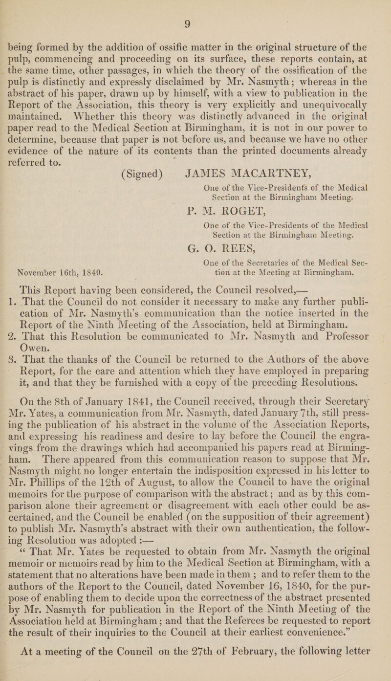 being formed by the addition of ossific matter in the original structure of the pulp, commencing and proceeding on its surface, these reports contain, at the same time, other passages, in which the theory of the ossification of the pulp is distinctly and expressly disclaimed by Mr. Nasmyth; whereas in the abstract of his paper, drawn up by himself, with a view to publication in the Report of the Association, this theory is very explicitly and unequivocally maintained. Whether this theory was distinctly advanced in the original paper read to the Medical Section at Birmingham, it is not in our power to determine, because that paper is not before us, and because we have no other evidence of the nature of its contents than the printed documents already referred to. (Signed) JAMES MACARTNEY, One of the Vice-Presidents of the Medical Section at the Birmingham Meeting. P. M. ROGET, One of the Vice-Presidents of the Medical Section at the Birmingham Meeting. G. O. REES, One of the Secretaries of the Medical Sec- November 16th, 1S40. tion at the Meeting at Birmingham. This Report having been considered, the Council resolved,—• 1. That the Council do not consider it necessary to make any further publi¬ cation of Mr. Nasmyth’s communication than the notice inserted in the Report of the Ninth Meeting of the Association, held at Birmingham. 2. That this Resolution be communicated to Mr. Nasmyth and Professor Owen. 3. That the thanks of the Council be returned to the Authors of the above Report, for the care and attention which they have employed in preparing it, and that they be furnished with a copy of the preceding Resolutions. On the 8th of January 1841, the Council received, through their Secretary Mr. Yates, a communication from Mr. Nasmyth, dated January 7th, still press¬ ing the publication of his abstract in the volume of the Association Reports, and expressing his readiness and desire to lay before the Council the engra¬ vings from the drawings which had accompanied his papers read at Birming¬ ham. There appeared from this communication reason to suppose that Mr. Nasmyth might no longer entertain the indisposition expressed in his letter to Mr. Phillips of the 12th of August, to allow the Council to have the original memoirs for the purpose of comparison with the abstract; and as by this com¬ parison alone their agreement or disagreement with each other could be as¬ certained, and the Council be enabled (on the supposition of their agreement) to publish Mr. Nasmyth’s abstract with their own authentication, the follow¬ ing Resolution was adopted :— “ That Mr. Yates be requested to obtain from Mr. Nasmyth the original memoir or memoirs read by him to the Medical Section at Birmingham, with a statement that no alterations have been made in them ; and to refer them to the authors of the Report to the Council, dated November 16, 1840, for the pur¬ pose of enabling them to decide upon the correctness of the abstract presented by Mr. Nasmyth for publication in the Report of the Ninth Meeting of the Association held at Birmingham; and that the Referees be requested to report the result of their inquiries to the Council at their earliest convenience.” At a meeting of the Council on the 27th of February, the following letter