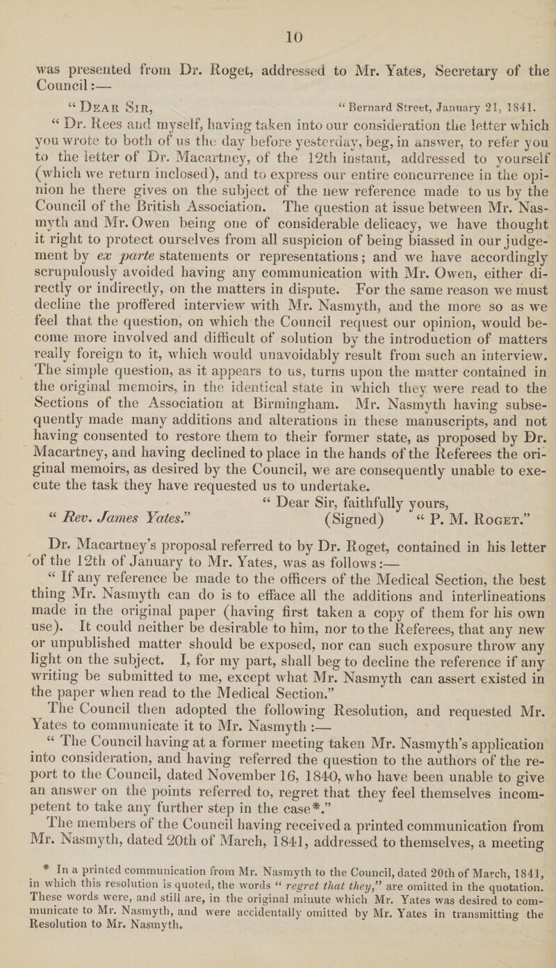 was presented from Dr. Roget, addressed to Mr. Yates, Secretary of the Council:— a Dear Sir, “Bernard Street, January 21, 1841. “ Dr. Rees and myself, having taken into our consideration the letter which you wrote to both of us the day before yesterday, beg, in answer, to refer you to the letter of Dr. Macartney, of the 12th instant, addressed to yourself (which we return inclosed), and to express our entire concurrence in the opi¬ nion he there gives on the subject of the new reference made to us by the Council of the British Association. The question at issue between Mr. Nas- myrth and Mr. Owen being one of considerable delicacy, we have thought it right to protect ourselves from all suspicion of being biassed in our judge¬ ment by ex parte statements or representations; and we have accordingly^ scrupulously avoided having any communication with Mr. Owen, either di¬ rectly or indirectly, on the matters in dispute. For the same reason we must decline the proffered interview with Mr. Nasmyth, and the more so as we feel that the question, on which the Council request our opinion, would be¬ come more involved and difficult of solution by the introduction of matters really foreign to it, which would unavoidably result from such an interview. The simple question, as it appears to us, turns upon the matter contained in the original memoirs, in the identical state in which they were read to the Sections of the Association at Birmingham. Mr. Nasmyth having subse¬ quently made many additions and alterations in these manuscripts, and not having consented to restore them to their former state, as proposed by Dr. Macartneys, and having declined to place in the hands of the Referees the ori¬ ginal memoirs, as desired by the Council, we are consequently unable to exe¬ cute the task they have requested us to undertake. “ Dear Sir, faithfully yours, “ Rev. James Yates.” (Signed) “ P. M. Roget.” Dr, Macartney’s proposal referred to by Dr. Roget, contained in his letter of the 12th of January to Mr. Yates, was as follows:— “ If any reference be made to the officers of the Medical Section, the best thing Mr. Nasmyth can do is to efface all the additions and interlineations made in the original paper (having first taken a copy of them for his own use). It could neither be desirable to him, nor to the Referees, that any new or unpublished matter should be exposed, nor can such exposure throw any light on the subject. I, for my part, shall beg to decline the reference if any writing be submitted to me, except what Mr. Nasmyth can assert existed in the paper when read to the Medical Section.” The Council then adopted the following Resolution, and requested Mr. Yates to communicate it to Mr. Nasmyth :— “ The Council having at a former meeting taken Mr. Nasmyth’s application into consideration, and having referred the question to the authors of the re¬ port to the Council, dated November 16, 1840, who have been unable to give an answer on the points referred to, regret that they feel themselves incom¬ petent to take any further step in the case*.” The members of the Council having received a printed communication from Mr. Nasmyth, dated 20th of March, 1841, addressed to themselves, a meeting * In a printed communication from Mr. Nasmyth to the Council, dated 20th of March, 1841, in which this resolution is quoted, the words “ regret that they,” are omitted in the quotation. These words were, and still are, in the original minute which Mr. Yates was desired to com¬ municate to Mi. Nasmyth, and were accidentally omitted by Mr. Yates in transmitting the Resolution to Mr. Nasmyth.