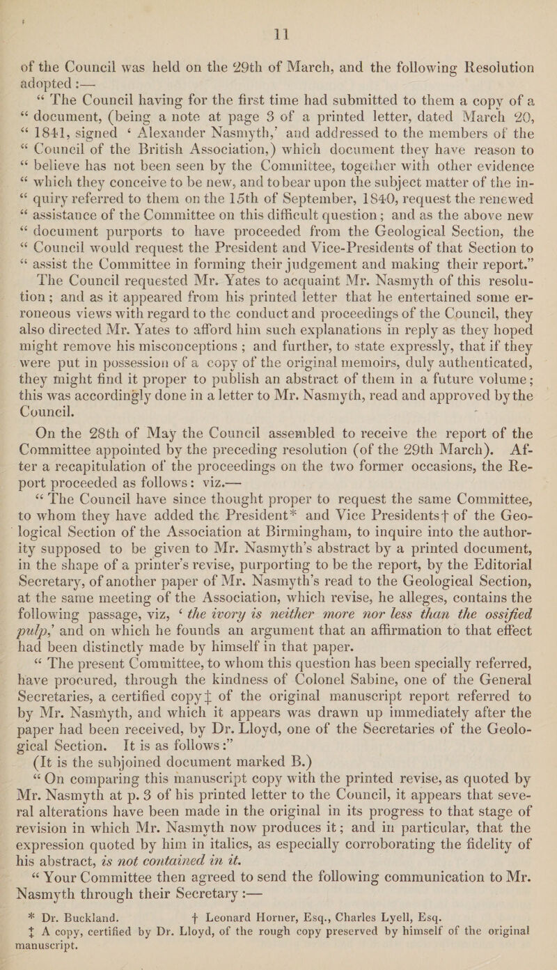 of the Council was held on the 29th of March, and the following Resolution adopted:— 44 The Council having for the first time had submitted to them a copy of a 44 document, (being a note at page 3 of a printed letter, dated March 20, 44 1841, signed 4 Alexander Nasmyth/ and addressed to the members of the 44 Council of the British Association,) which document they have reason to 44 believe has not been seen by the Committee, together with other evidence 44 which they conceive to be new, and to bear upon the subject matter of the in- 44 quiry referred to them on the 15th of September, 1840, request the renewed 44 assistance of the Committee on this difficult question; and as the above new 44 document purports to have proceeded from the Geological Section, the 44 Council would request the President and Vice-Presidents of that Section to 44 assist the Committee in forming their judgement and making their report.” The Council requested Mr. Yates to acquaint Mr. Nasmyth of this resolu¬ tion ; and as it appeared from his printed letter that he entertained some er¬ roneous views with regard to the conduct and proceedings of the Council, they also directed Mr. Yates to afford him such explanations in reply as they hoped might remove his misconceptions ; and further, to state expressly, that if they were put in possession of a copy of the original memoirs, duly authenticated, they might find it proper to publish an abstract of them in a future volume ; this was accordingly done in a letter to Mr. Nasmyth, read and approved by the Council. On the 28th of May the Council assembled to receive the report of the Committee appointed by the preceding resolution (of the 29th March). Af¬ ter a recapitulation of the proceedings on the two former occasions, the Re¬ port proceeded as follows: viz.— 44 The Council have since thought proper to request the same Committee, to whom they have added the President* and Vice Presidents! of the Geo¬ logical Section of the Association at Birmingham, to inquire into the author¬ ity supposed to be given to Mr. Nasmyth’s abstract by a printed document, in the shape of a printer’s revise, purporting to be the report, by the Editorial Secretary, of another paper of Mr. Nasmyth’s read to the Geological Section, at the same meeting of the Association, which revise, he alleges, contains the following passage, viz, 4 the ivory is neither more nor less than the ossified pulp’ and on which he founds an argument that an affirmation to that effect had been distinctly made by himself in that paper. 44 The present Committee, to whom this question has been specially referred, have procured, through the kindness of Colonel Sabine, one of the General Secretaries, a certified copy/ of the original manuscript report referred to by Mr. Nasmyth, and which it appears was drawn up immediately after the paper had been received, by Dr. Lloyd, one of the Secretaries of the Geolo¬ gical Section. It is as follows (It is the subjoined document marked B.) 44 On comparing this manuscript copy with the printed revise, as quoted by Mr. Nasmyth at p. 3 of his printed letter to the Council, it appears that seve¬ ral alterations have been made in the original in its progress to that stage of revision in which Mr. Nasmyth now produces it; and in particular, that the expression quoted by him in italics, as especially corroborating the fidelity of his abstract, is not contained in it. 44 Your Committee then agreed to send the following communication to Mr. Nasmyth through their Secretary :— * Dr. Buckland. f Leonard Horner, Esq., Charles Lyell, Esq. X A copy, certified by Dr. Lloyd, of the rough copy preserved by himself of the original manuscript.