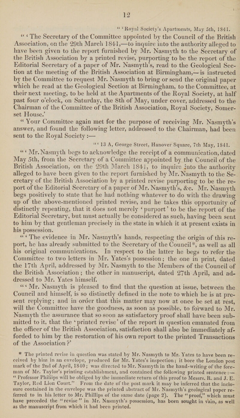 “ ‘Royal Society’s Apartments, May 5th, 1841. “ 4 The Secretary of the Committee appointed by the Council of the British Association, on the 29th March 1841,—to inquire into the authority alleged to have been given to the report furnished by Mr. Nasmyth to the Secretary of the British Association by a printed revise, purporting to be the report of the Editorial Secretary of a paper of Mr. Nasmyth’s, read to the Geological Sec¬ tion at the meeting of the British Association at Birmingham,—is instructed by the Committee to request Mr. Nasmyth to bring or send the original paper which he read at the Geological Section at Birmingham, to the Committee, at their next meeting, to be held at the Apartments of the Royal Society, at half past four o’clock, on Saturday, the 8th of May, under cover, addressed to the Chairman of the Committee of the British Association, Royal Society, Somer¬ set House.’ “ Your Committee again met for the purpose of receiving Mr. Nasmyth’s answer, and found the following letter, addressed to the Chairman, had been sent to the Royal Society:— 13 A, George Street, Hanover Square, 7th May, 1841. “ 4 Mr. Nasmyth begs to acknowledge the receipt of a communication, dated May 5th, from the Secretary of a Committee appointed by the Council of the British Association, on the 29th March 1841, to inquire into the authority alleged to have been given to the report furnished by Mr. Nasmyth to the Se¬ cretary of the British Association by a printed revise purporting to be the re¬ port of the Editorial Secretary of a paper of Mr. Nasmyth’s, &c. Mr. Nasmyth begs positively to state that he had nothing whatever to do with the drawing up of the above-mentioned printed revise, and he takes this opportunity of distinctly repeating, that it does not merely 4 purport ’ to be the report of the Editorial Secretary, but must actually be considered as such, having been sent to him by that gentleman precisely in the state in which it at present exists in his possession. “ 4 The evidence in Mr. Nasmyth’s hands, respecting the origin of this re¬ port, he has already submitted to the Secretary of the Council*, as well as all his original communications. In respect to the latter he begs to refer the Committee to two letters in Mr. Yates’s possession; the one in print, dated the 17th April, addressed by Mr. Nasmyth to the Members of the Council of the British Association; the other in manuscript, dated 27th April, and ad¬ dressed to Mr. Yates himself. “4 Mr. Nasmyth is pleased to find that the question at issue, between the Council and himself, is so distinctly defined in the note to which he is at pre¬ sent replying; and in order that this matter may now at once be set at rest, will the Committee have the goodness, as soon as possible, to forward to Mr. Nasmyth the assurance that so soon as satisfactory proof shall have been sub¬ mitted to it, that the ‘printed revise’ of the report in question emanated from the officer of the British Association, satisfaction shall also be immediately af¬ forded to him by the restoration of his own report to the printed Transactions of the Association?’ * The printed revise in question was stated by Mr. Nasmyth to Mr. Yates to have been re¬ ceived by him in an envelope, produced for Mr. Yates’s inspection; it bore the London post mark of the 2nd of April, 1840 ; was directed to Mr. Nasmyth in the hand-writing of the fore¬ man of Mr. Taylor’s printing establishment, and contained the following printed sentence: — “ Professor Phillips will be obliged by the immediate return of this proof to Messrs. R. and J. E. Taylor, Red Lion Court.” From the date of the post mark it may be inferred that the inclo¬ sure contained in the envelope was the printed abstract of Mr. Nasmyth’s geological paper re¬ ferred to in his letter to Mr. Phillips of the same date (page 2). The “proof,” which must have preceded the “revise” in Mr. Nasmyth’s possession, has been sought in vain, as well as the manuscript from which it had been printed.