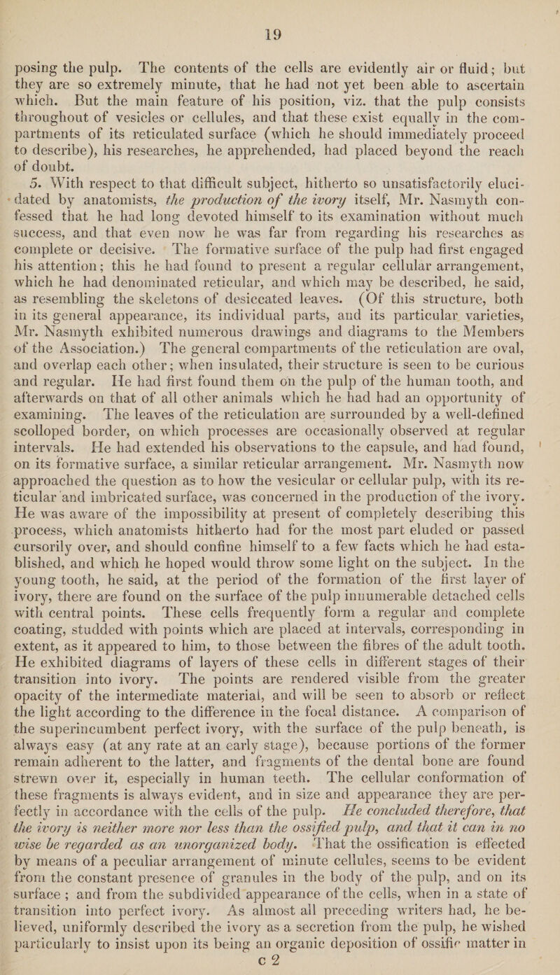 posing the pulp. The contents of the cells are evidently air or fluid; but they are so extremely minute, that he had not yet been able to ascertain which. But the main feature of his position, viz. that the pulp consists throughout of vesicles or cellules, and that these exist equally in the com¬ partments of its reticulated surface (which he should immediately proceed to describe), his researches, he apprehended, had placed beyond the reach of doubt. 5. With respect to that difficult subject, hitherto so unsatisfactorily eluci¬ dated by anatomists, the production of the ivory itself, Mr. Nasmyth con¬ fessed that he had long devoted himself to its examination without much success, and that even now he was far from regarding his researches as complete or decisive. The formative surface of the pulp had first engaged his attention; this he had found to present a regular cellular arrangement, which he had denominated reticular, and which may be described, he said, as resembling the skeletons of desiccated leaves. (Of this structure, both in its general appearance, its individual parts, and its particular varieties, Mr. Nasmyth exhibited numerous drawings and diagrams to the Members of the Association.) The general compartments of the reticulation are oval, and overlap each other; when insulated, their structure is seen to be curious and regular. He had first found them on the pulp of the human tooth, and afterwards on that of all other animals which he had had an opportunity of examining. The leaves of the reticulation are surrounded by a well-defined scolloped border, on which processes are occasionally observed at regular intervals. He had extended his observations to the capsule, and had found, on its formative surface, a similar reticular arrangement. Mr. Nasmyth now approached the question as to how the vesicular or cellular pulp, with its re¬ ticular and imbricated surface, was concerned in the production of the ivory. He was aware of the impossibility at present of completely describing this process, which anatomists hitherto had for the most part eluded or passed cursorily over, and should confine himself to a few facts which he had esta¬ blished, and which he hoped would throw some light on the subject. In the young tooth, he said, at the period of the formation of the first layer of ivory, there are found on the surface of the pulp innumerable detached cells with central points. These cells frequently form a regular and complete coating, studded with points which are placed at intervals, corresponding in extent, as it appeared to him, to those between the fibres of the adult tooth. He exhibited diagrams of layers of these cells in different stages of their transition into ivory. The points are rendered visible from the greater opacity of the intermediate material, and will be seen to absorb or reflect the light according to the difference in the focal distance. A comparison of the superincumbent perfect ivory, with the surface of the pulp beneath, is always easy (at any rate at an early stage), because portions of the former remain adherent to the latter, and fragments of the dental bone are found strewn over it, especially in human teeth. The cellular conformation of these fragments is always evident, and in size and appearance they are per¬ fectly in accordance with the cells of the pulp. He concluded therefore, that the ivory is neither more nor less than the ossified pidp, and that it can in no wise he regarded as an unorganized body. That the ossification is effected by means of a peculiar arrangement of minute cellules, seems to be evident from the constant presence of granules in the body of the pulp, and on its surface ; and from the subdivided appearance of the cells, when in a state of transition into perfect ivory. As almost all preceding writers had, he be¬ lieved, uniformly described the ivory as a secretion from the pulp, he wished particularly to insist upon its being an organic deposition of ossific matter in c 2
