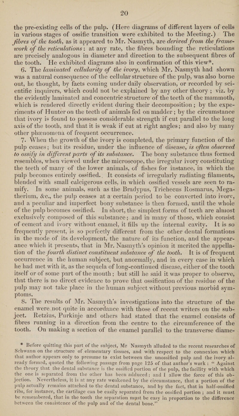 the pre-existing cells of the pulp. (Here diagrams of different layers of cells in various stages of ossific transition were exhibited to the Meeting.) The fibres of the tooth, as it appeared to Mr. Nasmyth, are derived from, the frame¬ work of the reticulations: at any rate, the fibres bounding the reticulations are precisely analogous in diameter and direction to the subsequent fibres of the tooth. He exhibited diagrams also in confirmation of this view*. 6. The laminated cellularity of the ivory, which Mr. Nasmyth had shown was a natural consequence of the cellular structure of the pulp, was also borne out, he thought, by facts coming under daily observation, or recorded by sci¬ entific inquirers, which could not be explained by any other theory ; viz. by the evidently laminated and concentric structure of the teeth of the mammoth, which is rendered directly evident during their decomposition; by the expe¬ riments of Hunter on the teeth of animals fed on madder ; by the circumstance that ivory is found to possess considerable strength if cut parallel to the long axis of the tooth, and that it is weak if cut at right angles; and also by many other phenomena of frequent occurrence. 7. When the growth of the ivory is completed, the primary function of the pulp ceases; but its residue, under the influence of disease, is often observed to ossify in different parts of its substance. The bony substance thus formed resembles, when viewed under the microscope, the irregular ivory constituting the teeth of many of the lower animals, of fishes for instance, in which the pulp becomes entirely ossified. It consists of irregularly radiating filaments, blended with small calcigerous cells, in which ossified vessels are seen to ra¬ mify. In some animals, such as the Bradypus, Trichecus Rosmarus, Mega¬ therium, &c., the pulp ceases at a certain period to be converted into ivory, and a peculiar and imperfect bony substance is then formed, until the whole of the pulp becomes ossified. In short, the simplest forms of teeth are almost exclusively composed of this substance; and in many of those, which consist of cement and ivory without enamel, it fills up the internal cavity. It is so frequently present, is so perfectly different from the other dental formations in the mode of its development, the nature of its function, and the appear¬ ance which it presents, that in Mr. Nasmyth’s opinion it merited the appella¬ tion of the fourth distinct constituent substance of the tooth. It is of frequent occurrence in the human subject, but anormally, and in every case in which he had met with it, as the sequela of long-continued disease, either of the tooth itself or of some part of the mouth; but still he said it was proper to observe, that there is no direct evidence to prove that ossification of the residue of the pulp may not take place in the human subject without previous morbid sym¬ ptoms. 8. The results of Mr. Nasmyth’s investigations into the structure of the enamel were not quite in accordance with those of recent writers on the sub¬ ject. Retzius, Purkinje and others had stated that the enamel consists of fibres running in a direction from the centre to the circumference of the tooth. On making a section of the enamel parallel to the transverse diame- * Before quitting this part of the subject, Mr Nasmyth alluded to the recent researches of Schwann on the structure of elementary tissues, and with respect to the connexion which that author appears only to presume to exist between the unossified pulp and the ivory al¬ ready formed, quoted the following passage from page 125 of that author’s work : “ Against the theory that the dental substance is the ossified portion of the pulp, the facility with which the one is separated from the other has been adduced; and I allow the force of this ob¬ jection. Nevertheless, it is at any rate weakened by the circumstance, that a portion of the pulp actually remains attached to the dental substance, and by the fact, that in half-ossified ribs, tor instance, the cartilage can be easily separated from the ossified portion ; and it must be remembered, that in the tooth the separation mpst be easy in proportion to the difference between the consistence of the pulp and of the dental bone.”