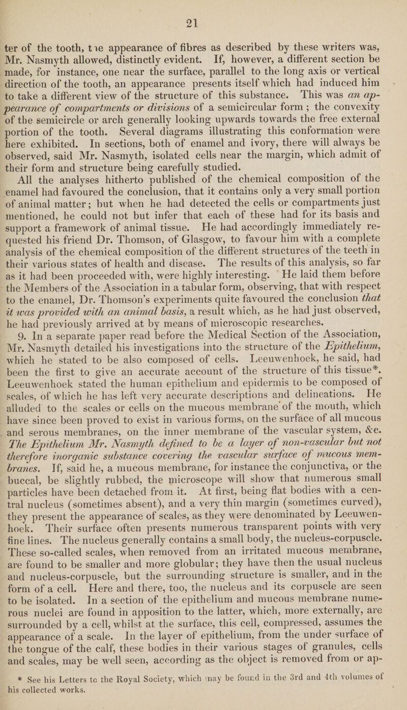 ter of the tooth, tie appearance of fibres as described by these writers was, Mr. Nasmyth allowed, distinctly evident. If, however, a different section be made, for instance, one near the surface, parallel to the long axis or vertical direction of the tooth, an appearance presents itself which had induced him to take a different view of the structure of this substance. This was an ap¬ pearance of compartments or divisions of a semicircular form ; the convexity of the semicircle or arch generally looking upwards towards the free external portion of the tooth. Several diagrams illustrating this conformation were here exhibited. In sections, both of enamel and ivory, there will always be observed, said Mr. Nasmyth, isolated cells near the margin, which admit of their form and structure being carefully studied. All the analyses hitherto published of the chemical composition of the enamel had favoured the conclusion, that it contains only a very small portion of animal matter; but when he had detected the cells or compartments just mentioned, he could not but infer that each of these had for its basis and support a framework of animal tissue. He had accordingly immediately re¬ quested his friend Dr. Thomson, of Glasgow, to favour him with a complete analysis of the chemical composition of the different structures of the teeth in their various states of health and disease. The results of this analysis, so far as it had been proceeded with, were highly interesting. He laid them before the Members of the Association in a tabular form, observing, that with respect to the enamel, Dr. Thomson’s experiments quite favoured the conclusion that it was provided with an animal basis, a result which, as he had just observed, he had previously arrived at by means of microscopic researches. 9. In a separate paper read before the Medical Section of the Association, Mr. Nasmyth detailed his investigations into the structure of the Epithelium, which he stated to be also composed of cells. Leeuwenhoek, he said, had been the first to give an accurate account of the structure of this tissue*. Leeuwenhoek stated the human epithelium and epidermis to be composed of scales, of which he has left very accurate descriptions and delineations. He alluded to the scales or cells on the mucous membrane* of the mouth, which have since been proved to exist in various forms, on the surface of all mucous and serous membranes, on the inner membrane of the vascular system, &e. The Epithelium Mr. Nasmyth defined to be a layer of non-vascular but not therefore inorganic substance covering the vascular surface of mucous mem¬ branes. If, said he, a mucous membrane, for instance the conjunctiva, or the buccal, be slightly rubbed, the microscope will show that numerous small particles have been detached from it. At first, being flat bodies with a cen¬ tral nucleus (sometimes absent), and a very thin margin (sometimes curved), they present the appearance of scales, as they were denominated by Leeuwen¬ hoek. Their surface often presents numerous transparent points with very fine lines. The nucleus generally contains a small body, the nucleus-corpuscle. These so-called scales, when removed from an irritated mucous membrane, are found to be smaller and more globular; they have then the usual nucleus and nucleus-corpuscle, but the surrounding structure is smaller, and in the form of a cell. Here and there, too, the nucleus and its corpuscle are seen to be isolated. In a section of the epithelium and mucous membrane nume¬ rous nuclei are found in apposition to the latter, which, more externally, are surrounded by a cell, whilst at the surface, this cell, compressed, assumes the appearance of a scale. In the layer of epithelium, from the under surface of the tongue of the calf, these bodies in their various stages of granules, cells and scales, may be well seen, according as the object is removed from or ap- * See his Letters to the Royal Society, which may be found in the 3rd and 4th volumes of his collected works.
