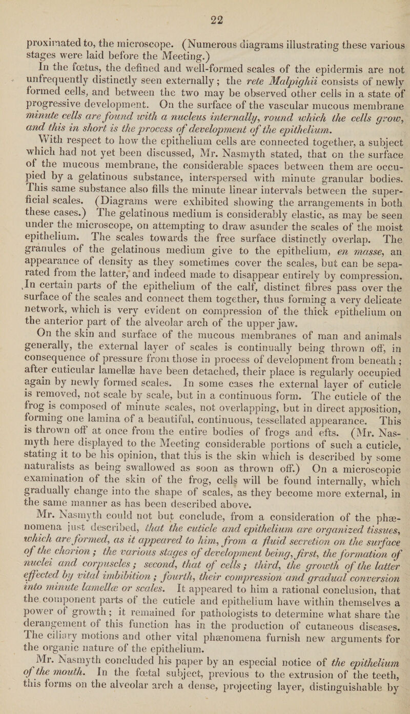 proximated to, the microscope. (Numerous diagrams illustrating these various stages were laid before the Meeting.) In the foetus, the defined and well-formed scales of the epidermis are not unfrequently distinctly seen externally; the rete Malpighii consists of newly formed cells, and between the two may be observed other cells in a state of progressive development. On the surface of the vascular mucous membrane minute cells are found with a nucleus internally, round which the cells grow, and this in short is the process of development of the epithelium. With respect to how the epithelium cells are connected together, a subject which had not yet been discussed, Mr. Nasmyth stated, that on the surface of the mucous membrane, the considerable spaces between them are occu¬ pied by a gelatinous substance, interspersed with minute granular bodies. This same substance also fills the minute linear intervals between the super¬ ficial scales. (Diagrams were exhibited showing the arrangements in both these cases.) The gelatinous medium is considerably elastic, as may be seen under the microscope, on attempting to draw asunder the scales of the moist epithelium. The scales towards the free surface distinctly overlap. The granules of the gelatinous medium give to the epithelium, en masse, an appearance of density as they sometimes cover the scales, but can be sepa¬ rated from the latter, and indeed made to disappear entirely by compression. .In certain parts of the epithelium of the calf, distinct fibres pass over the surface of the scales and connect them together, thus forming a very delicate network, which is very evident on compression of the thick epithelium on the anterior part of the alveolar arch of the upper jaw. On the skin and surface of the mucous membranes of man and animals generally, the external layer of scales is continually being thrown off, in consequence of pressure from those in process of development from beneath ; after cuticular lamellae have been detached, their place is regularly occupied again by newly formed scales. In some cases the external layer of cuticle is removed, not scale by scale, but in a continuous form. The cuticle of the frog is composed of minute scales, not overlapping, but in direct apposition, forming one lamina of a beautiful, continuous, tessellated appearance. This is thrown off at once from the entire bodies of frogs and efts. (Mr. Nas¬ myth here displayed to the Meeting considerable portions of such a cuticle, stating it to be his opinion, that this is the skin which is described by some naturalists as being swallowed as soon as thrown off.) On a microscopic examination of the skin of the frog, cells will be found internally, which gradually change into the shape of scales, as they become more external, in the same manner as has been described above. Mr. Nasmyth could not but conclude, from a consideration of the phe¬ nomena just described, that the cuticle and epithelium are organized tissues, which are formed, as it appeared to him,, from a fluid secretion on the surface of the chorion; the various stages of development being, first, the formation of nuclei and corpuscles; second, that of cells; third, the growth of the latter effected by vital imbibition ; fourth, their compression and gradual conversion into minute lamellae or scales. It appeared to him a rational conclusion, that the component parts of the cuticle and epithelium have within themselves a power of growth; it remained for pathologists to determine what share the derangement of this function has in the production of cutaneous diseases. The ciliary motions and other vital phenomena furnish new arguments for the organic nature of the epithelium. Mr. Nasmyth concluded his paper by an especial notice of the epithelium of the' mouth. In the foetal subject, previous to the extrusion of the teeth, this forms on the alveolar arch a dense, projecting layer, distinguishable by