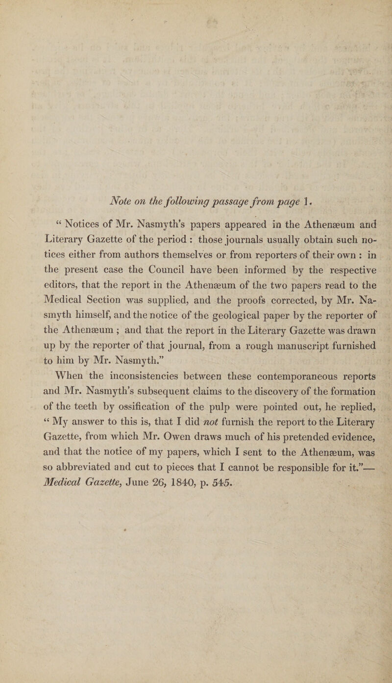 Note on the following passage from page 1. “ Notices of Mr. Nasmyth’s papers appeared in the Athenaeum and Literary Gazette of the period : those journals usually obtain such no¬ tices either from authors themselves or from reporters of their own : in the present case the Council have been informed by the respective editors, that the report in the Athenaeum of the two papers read to the Medical Section was supplied, and the proofs corrected, by Mr. Na¬ smyth himself, and the notice of the geological paper by the reporter of the Athenaeum ; and that the report in the Literary Gazette was drawn up by the reporter of that journal, from a rough manuscript furnished to him by Mr. Nasmyth.” When the inconsistencies between these contemporaneous reports and Mr. Nasmyth’s subsequent claims to the discovery of the formation of the teeth by ossification of the pulp were pointed out, he replied, “ My answer to this is, that I did not furnish the report to the Literary Gazette, from which Mr. Owen draws much of his pretended evidence, and that the notice of my papers, which I sent to the Athenaeum, was so abbreviated and cut to pieces that I cannot be responsible for it.”— Medical Gazette, June 26, 1840, p. 545.