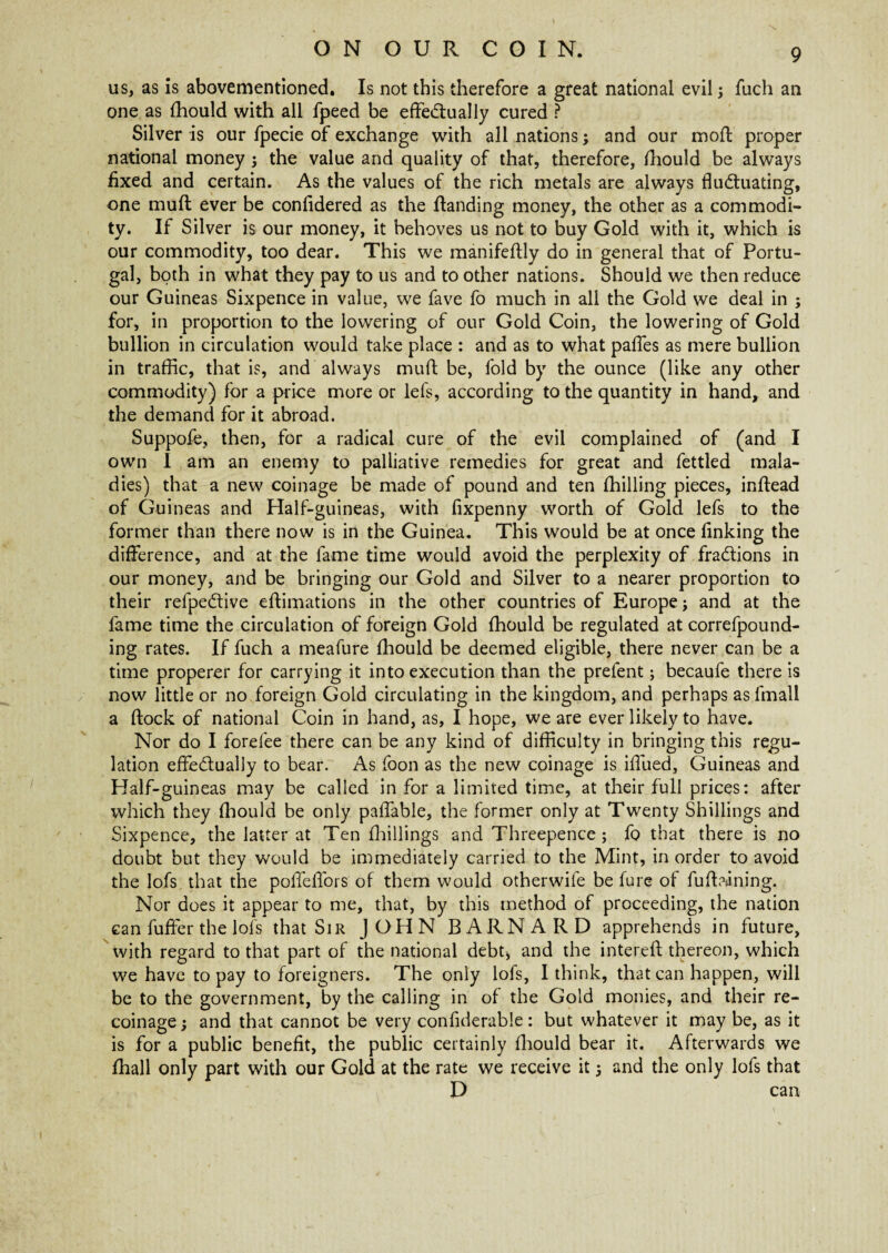 us, as is abovementioned. Is not this therefore a great national evil3 fuch an one as fhould with all fpeed be effectually cured ? Silver is our fpecie of exchange with all nations3 and our moll proper national money 3 the value and quality of that, therefore, fhould be always fixed and certain. As the values of the rich metals are always fluctuating, one muft ever be confidered as the (landing money, the other as a commodi¬ ty. If Silver is our money, it behoves us not to buy Gold with it, which is our commodity, too dear. This we manifeftly do in general that of Portu¬ gal, both in what they pay to us and to other nations. Should we then reduce our Guineas Sixpence in value, we fave fo much in all the Gold we deal in 5 for, in proportion to the lowering of our Gold Coin, the lowering of Gold bullion in circulation would take place : and as to what paffes as mere bullion in traffic, that is, and always muft be, fold by the ounce (like any other commodity) for a price more or lefs, according to the quantity in hand, and the demand for it abroad. Suppofe, then, for a radical cure of the evil complained of (and I own I am an enemy to palliative remedies for great and fettled mala¬ dies) that a new coinage be made of pound and ten (hilling pieces, inftead of Guineas and Half-guineas, with fixpenny worth of Gold lefs to the former than there now is in the Guinea. This would be at once finking the difference, and at the fame time would avoid the perplexity of fractions in our money, and be bringing our Gold and Silver to a nearer proportion to their refpeCtive eftimations in the other countries of Europe 3 and at the fame time the circulation of foreign Gold fhould be regulated at correfpound- ing rates. If fuch a meafure fhould be deemed eligible, there never can be a time properer for carrying it into execution than the prefent3 becaufe there is now little or no foreign Gold circulating in the kingdom, and perhaps as fmall a ftock of national Coin in hand, as, I hope, we are ever likely to have. Nor do I forefee there can be any kind of difficulty in bringing this regu¬ lation effectually to bear. As foon as the new coinage is iffued, Guineas and Half-guineas may be called in for a limited time, at their full prices: after which they fhould be only paffable, the former only at Twenty Shillings and Sixpence, the latter at Ten (hillings and Threepence ; fo that there is no doubt but they would be immediately carried to the Mint, in order to avoid the lofs that the poffefiors of them would otherwife be fure of fufbuning. Nor does it appear to me, that, by this method of proceeding, the nation can fuffer the lofs that Sir JOHN BARNARD apprehends in future, with regard to that part of the national debt, and the intereft thereon, which we have to pay to foreigners. The only lofs, I think, that can happen, will be to the government, by the calling in of the Gold monies, and their re¬ coinage 3 and that cannot be very confiderable: but whatever it may be, as it is for a public benefit, the public certainly fhould bear it. Afterwards we fhall only part with our Gold at the rate we receive it 3 and the only lofs that D can