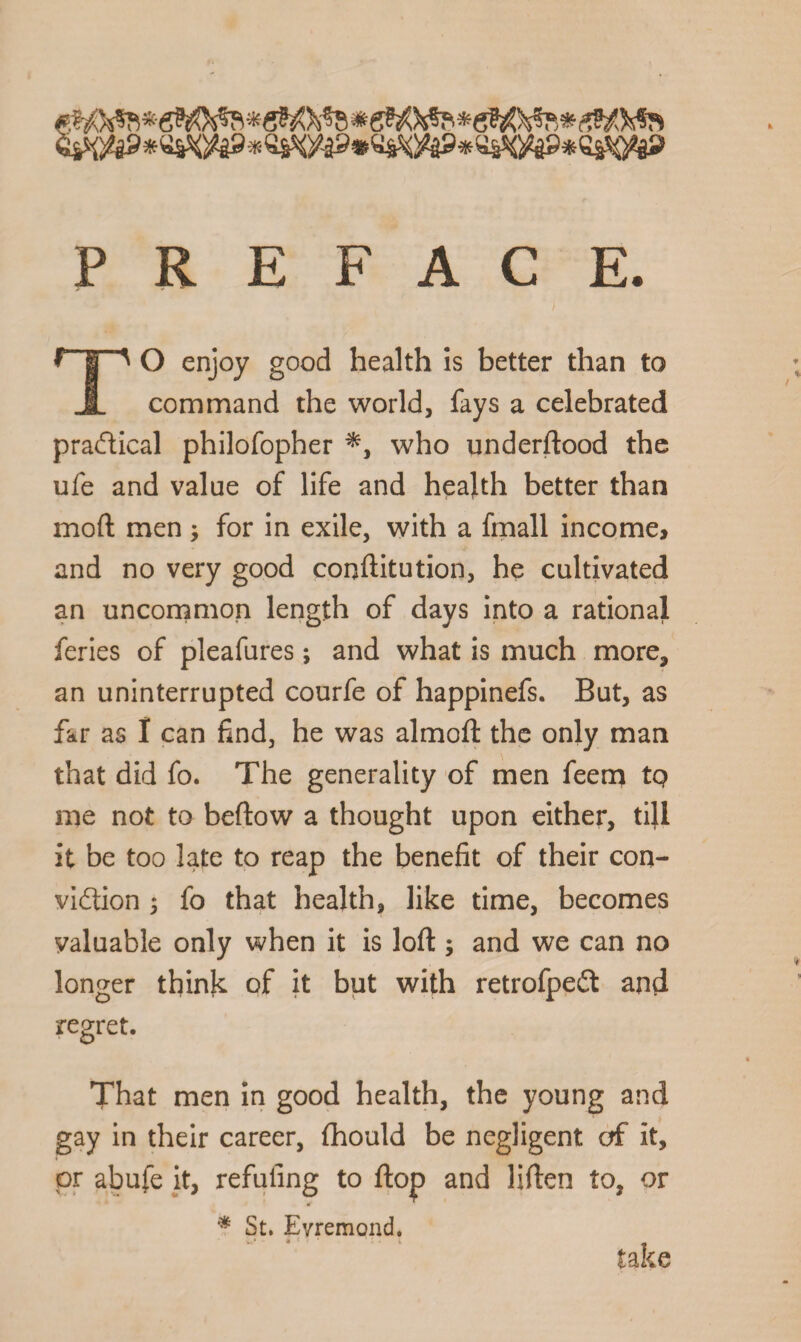 PREFACE. f I ' O enjoy good health is better than to JL command the world, fays a celebrated practical philofopher *, who underftood the ufe and value of life and health better than moft men ; for in exile, with a fmall income, and no very good conftitution, he cultivated an uncommon length of days into a rational feries of pleafures; and what is much more, an uninterrupted courfe of happinefs. But, as far as I can find, he was almoft the only man that did fo. The generality of men feem tQ me not to beftow a thought upon either, till it be too late to reap the benefit of their con¬ viction 5 fo that health, like time, becomes valuable only when it is loft ; and we can no longer think of it but with retrofpeCt and regret. That men in good health, the young and gay in their career, fhould be negligent of it, or abufe it, refilling to flop and liften to, or * St. Evremond. take