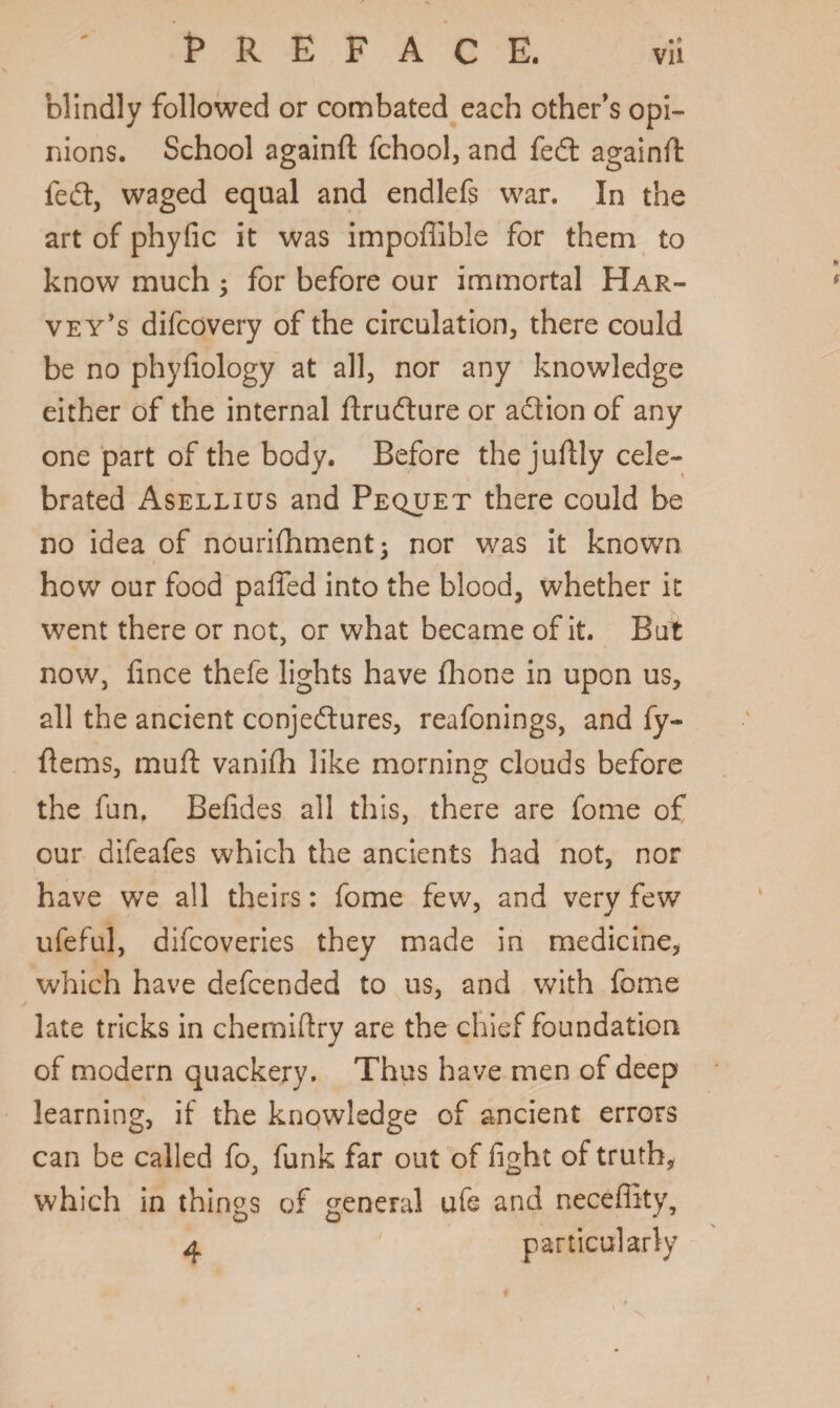 blindly followed or combated each other’s opi¬ nions. School againd fchool, and fedt againd fedt, waged equal and endlefs war. In the art of phyfic it was impofiible for them to know much ; for before our immortal Har¬ vey's difcovery of the circulation, there could be no phyfiology at all, nor any knowledge either of the internal drudture or adtion of any one part of the body. Before the judly cele¬ brated Asellius and Pequet there could be no idea of nourifliment; nor was it known how our food palled into the blood, whether it went there or not, or what became of it. But now, lince thefe lights have fhone in upon us, all the ancient conjedtures, reafonings, and fy- dems, mud vanifh like morning clouds before the fun. Belides all this, there are fome of our difeafes which the ancients had not, nor have we all theirs: fome few, and very few ufeful, difcoveries they made in medicine, which have defcended to us, and with fome late tricks in chemidry are the chief foundation of modern quackery. Thus have men of deep learning, if the knowledge of ancient errors can be called fo, funk far out of fight of truth, which in things of general ufe and neceflity, particularly 4