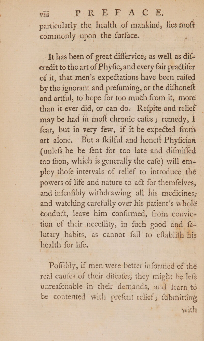 viu P R E F A C E. particularly the health of mankind, lies moft commonly upon the furface. * It has been of great differvice, as well as dif~ credit to the art of Phyfic, and every fair pradtifer of it, that men’s expectations have been raifed by the ignorant and prefuming, or the difhoneft and artful, to hope for too much from it, more than it ever did, or can do„ Refpite and relief may be had in moft chronic cafes; remedy, I fear, but in very few, if it be expedted from y »'1 «• ; art alone. But a fkilful and honeft Phyfician (unlefs he be fent for too late and difmifled too foon, which is generally the cafe) will em- ploy thofe intervals of relief to introduce the powers of life and nature to adt for themfelves, and infenfibly withdrawing all his medicines, and watching carefully over his patient’s whole condudt, leave him confirmed, from convic¬ tion of their neceffity, in fuch good and fa- lutary habits, as cannot fail to eftablifh his health for life. Poffibly, if men were better informed of the real caufes of their difeafes, they might be left unreafonable in their demands, and learn to be contented with pfefent relief 5 fubmitting with