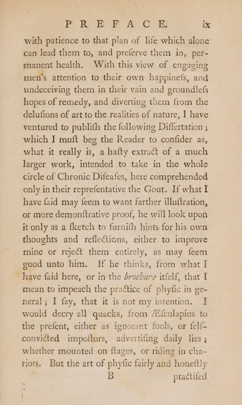 <9 with patience to that plan of life which alone can lead them to, and preferve them in, per¬ manent health. With this view of engaging men’s attention to their own happinefs, and undeceiving them in their vain and gronndlefs hopes of remedy, and diverting them from the delufions of art to the realities of nature, I have ventured to publifh the following Differtation ; which I murt beg the Reader to confider as, what it really is, a hafty extract of a much larger work, intended to take in the whole circle of Chronic Difeafes, here comprehended only in their reprefentative the Gout* If what I have faid may feem to want farther illurtration, or more demonrtrative proof, he will look upon it only as a fketch to furnifh hints for his own thoughts and reflexions, either to improve mine or rejeX them entirely, as may feem good unto him. If he thinks, from what I have faid here, or in the brochure itfelf, that I mean to impeach the praAlice of phyfic in ge¬ neral ; I fay, that it is not my intention. I would decry all quacks, from /Efculapius to the prefent, either as ignorant fools, or felf- conviXed importers, advertiflng daily lies; whether mounted on ftages, or riding in cha¬ riots. But the art of phyfic fairly and honeftly B praXifed