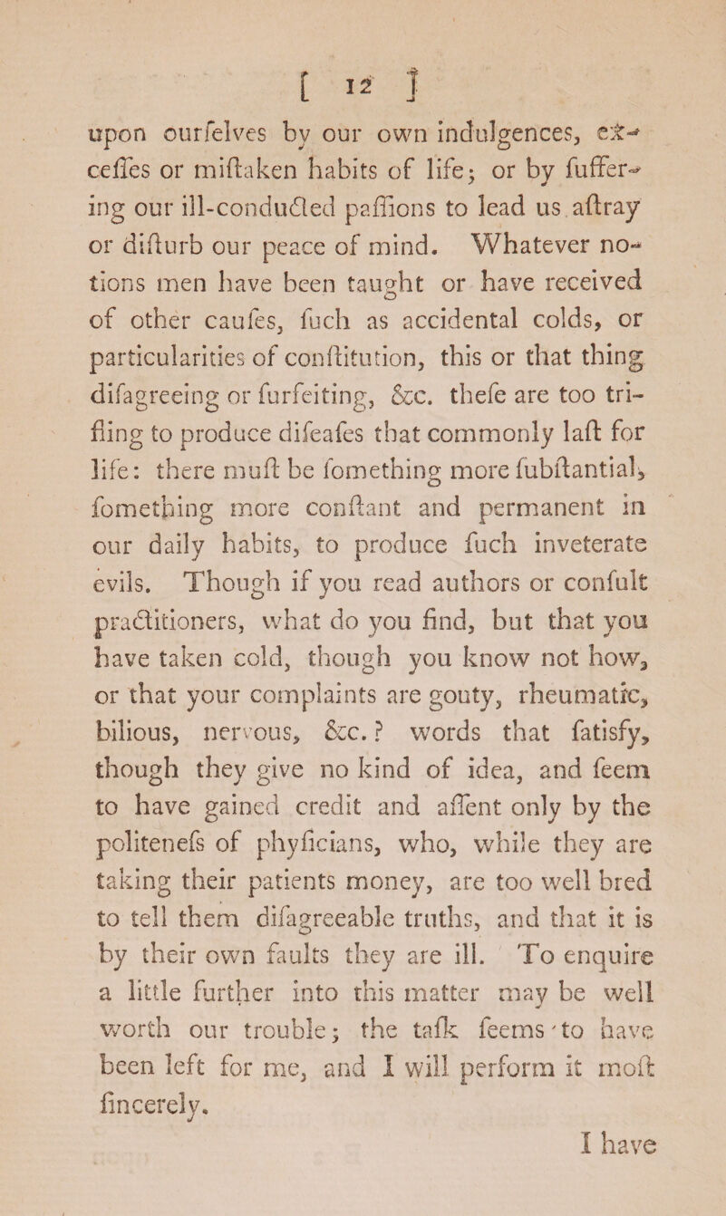 upon ourfelves by our own indulgences, cefles or miftaken habits of life; or by foffer^ ing our ill-conduded paffions to lead us aftray or difturb our peace of mind. Whatever no** tions men have been taught or have received of other caufes, inch as accidental colds, or particularities of confhtution, this or that thing difagreeing or forfeiting, &c. thefe are too tri¬ fling to produce difeafes that commonly laft for life: there mod be fomething more fob ft anti ah fomething more conftant and permanent in our daily habits, to produce foch inveterate evils. Though if you read authors or confolt praditioners, what do you find, but that you have taken cold, though you know not how3 or that your complaints are gouty, rheumatic, bilious, nervous, &c. ? words that fatisfy, though they give no kind of idea, and feem to have gained credit and affent only by the politenefs of phyficians, who, while they are taking their patients money, are too well bred to tell them difagreeable truths, and that it is by their own faults they are ill. To enquire a little further into this matter may be well worth our trouble; the talk fee ms7 to have been left for me, and 1 will perform it mod fincerely. I have