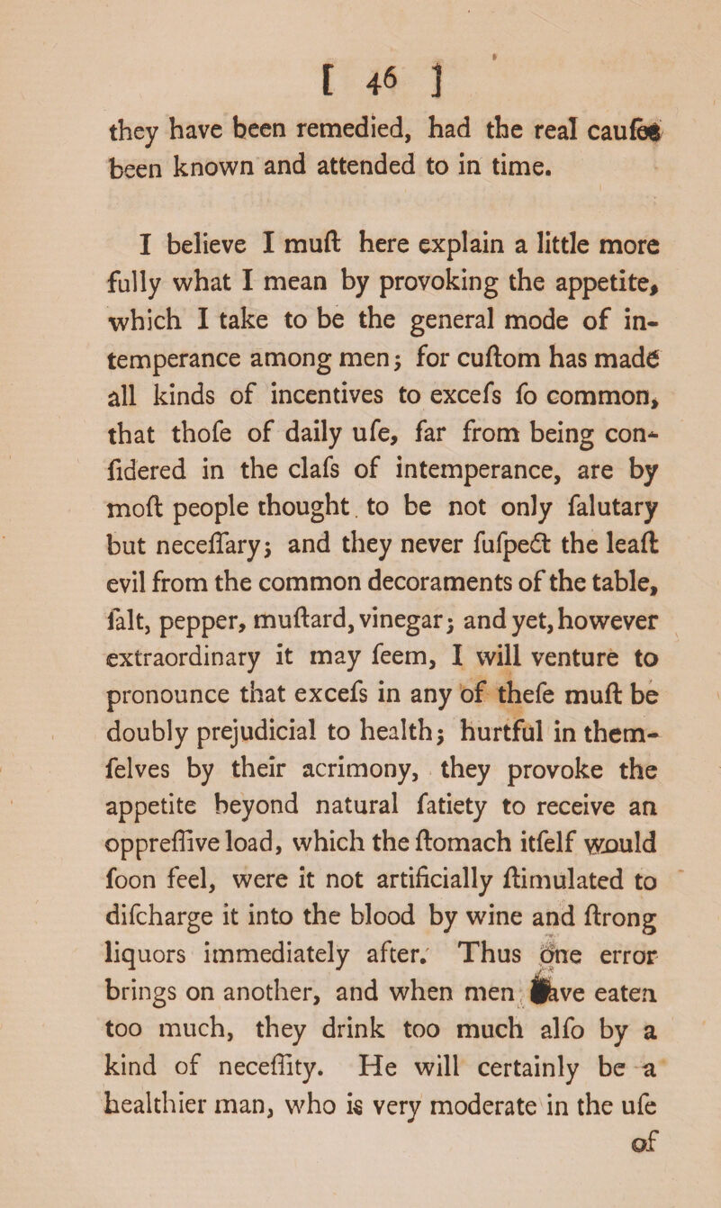 they have been remedied, had the real caufee been known and attended to in time. I believe I muft here explain a little more fully what I mean by provoking the appetite, which I take to be the general mode of in¬ temperance among men; for cuftom has made all kinds of incentives to excefs fo common, that thofe of daily ufe, far from being con^ fidered in the clafs of intemperance, are by moft people thought. to be not only falutary but neceffary; and they never fufpedt the lead evil from the common decoraments of the table, fait, pepper, muftard, vinegar 5 and yet, however extraordinary it may feem, I will venture to pronounce that excefs in any of thefe muft be doubly prejudicial to health; hurtful in them- felves by their acrimony, they provoke the appetite beyond natural fatiety to receive an oppreffiveload, which the ftomach itfelf wx>uld foon feel, were it not artificially ftimulated to difcharge it into the blood by wine and ftrong liquors immediately after. Thus one error brings on another, and when men (hve eaten too much, they drink too much alfo by a kind of neceffity. He will certainly be a healthier man, who k very moderate in the ufe of