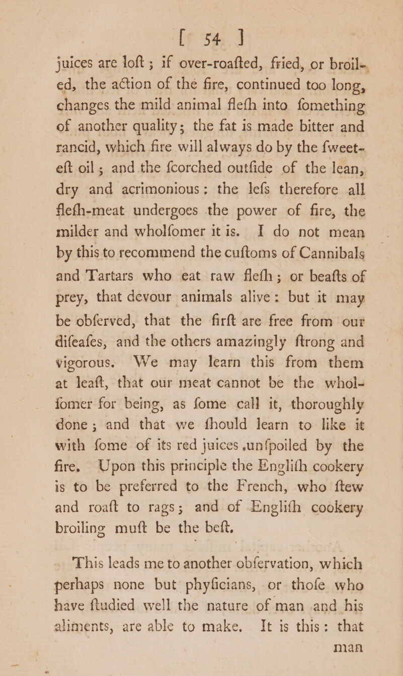 juices are loft ; if over-roafted, fried, or broil¬ ed, the adion of the fire, continued too long, changes the mild animal flefti into fomething of another quality; the fat is made bitter and rancid, which fire will always do by the fweet- eft oil; and the fcorched outfide of the lean, dry and acrimonious: the lefs therefore all flefh-meat undergoes the power of fire, the milder and wrholfomer it is. I do not mean by this to recommend the cuftoms of Cannibals and Tartars who eat raw flefti; or beafts of prey, that devour animals alive : but it may be obferved, that the firft are free from our difeales, and the others amazingly ftrong and vigorous. We may learn this from them at leaft, that our meat cannot be the whol- fomer for being, as feme call it, thoroughly done ; and that we fhould learn to like it with fome of its red juices .unfpoiled by the fire. Upon this principle the Englifh cookery is to be preferred to the French, who flew and roaft to rags; and of English cookery broiling muft be the beft. Th is leads me to another obfervation, which perhaps none but phyficians, or thofe who have ftudied wre!l the nature of man and his aliments, are able to make. It is this: that man